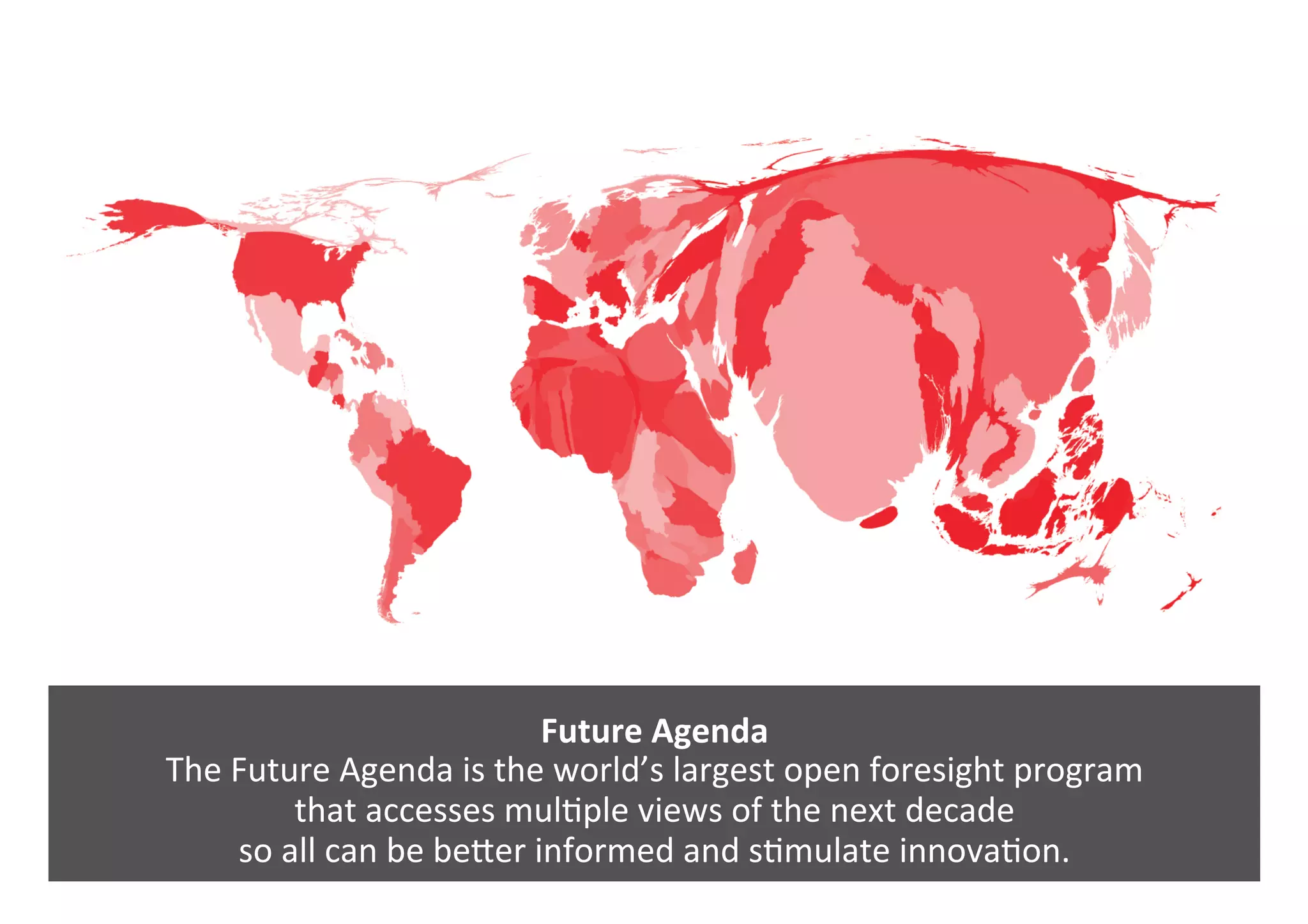 Future	Agenda	
The	Future	Agenda	is	the	world’s	largest	open	foresight	program		
that	accesses	mul0ple	views	of	the	next	decade		
so	all	can	be	bePer	informed	and	s0mulate	innova0on.	
 