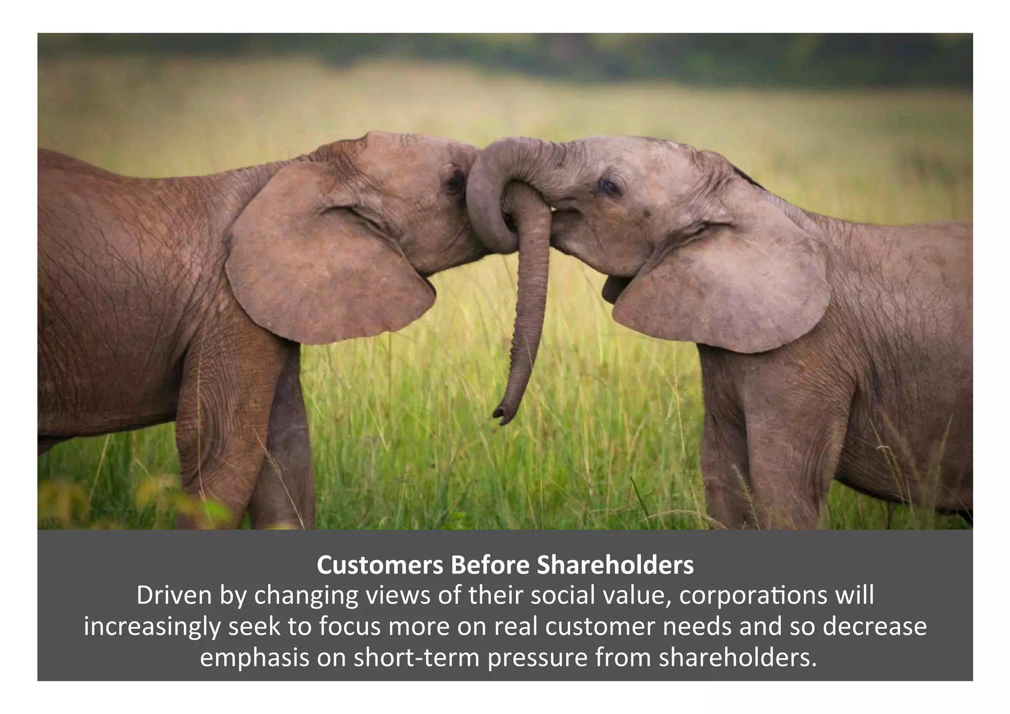 Customers	Before	Shareholders	
Driven	by	changing	views	of	their	social	value,	corpora0ons	will		
increasingly	seek	to	focus	more	on	real	customer	needs	and	so	decrease	
	emphasis	on	short-term	pressure	from	shareholders.		
 