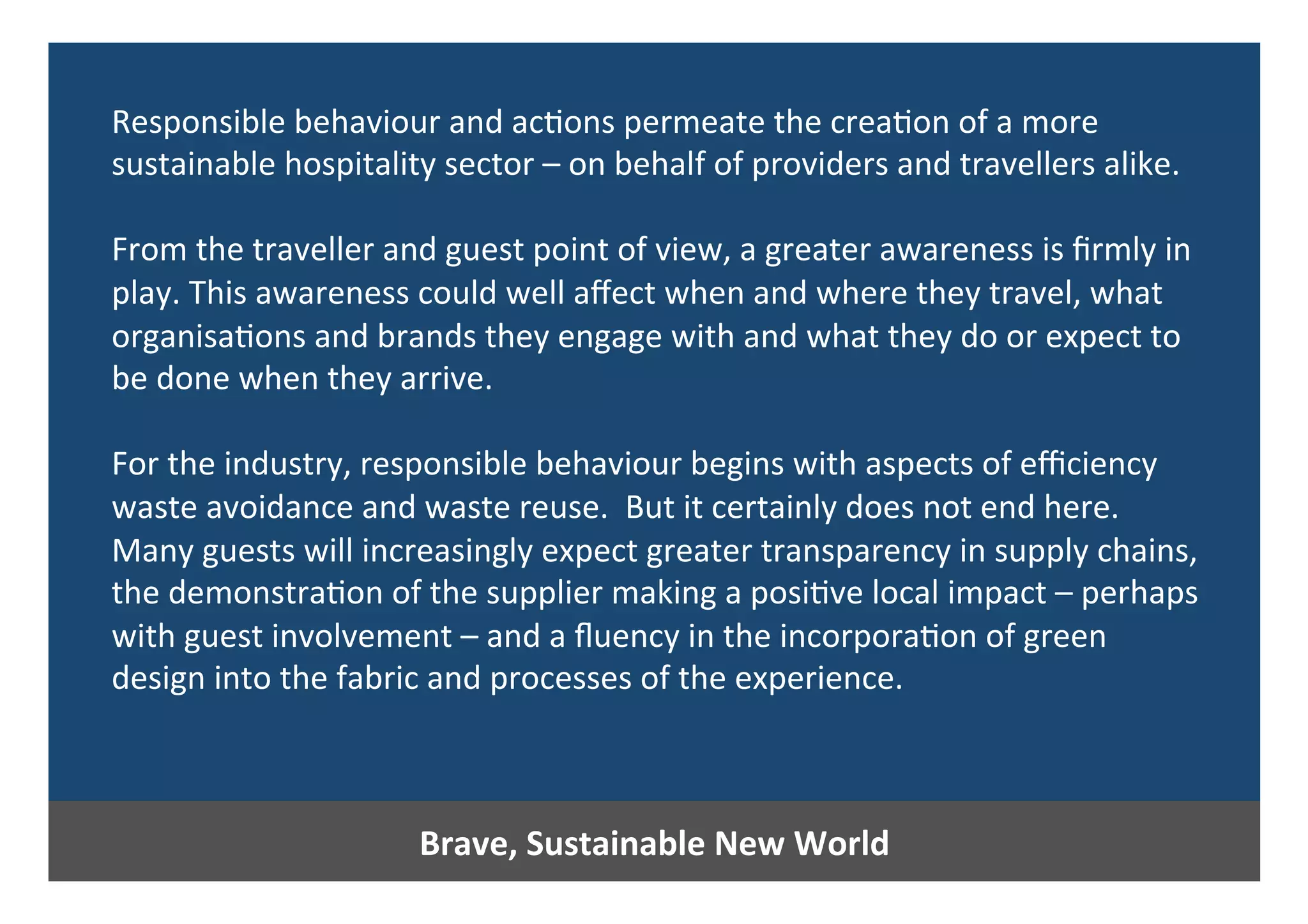 Brave,	Sustainable	New	World	
Responsible	behaviour	and	ac0ons	permeate	the	crea0on	of	a	more	
sustainable	hospitality	sector	–	on	behalf	of	providers	and	travellers	alike.		
	
From	the	traveller	and	guest	point	of	view,	a	greater	awareness	is	ﬁrmly	in	
play.	This	awareness	could	well	aﬀect	when	and	where	they	travel,	what	
organisa0ons	and	brands	they	engage	with	and	what	they	do	or	expect	to	
be	done	when	they	arrive.	
	
For	the	industry,	responsible	behaviour	begins	with	aspects	of	eﬃciency	
waste	avoidance	and	waste	reuse.		But	it	certainly	does	not	end	here.	
Many	guests	will	increasingly	expect	greater	transparency	in	supply	chains,	
the	demonstra0on	of	the	supplier	making	a	posi0ve	local	impact	–	perhaps	
with	guest	involvement	–	and	a	ﬂuency	in	the	incorpora0on	of	green	
design	into	the	fabric	and	processes	of	the	experience.	
 