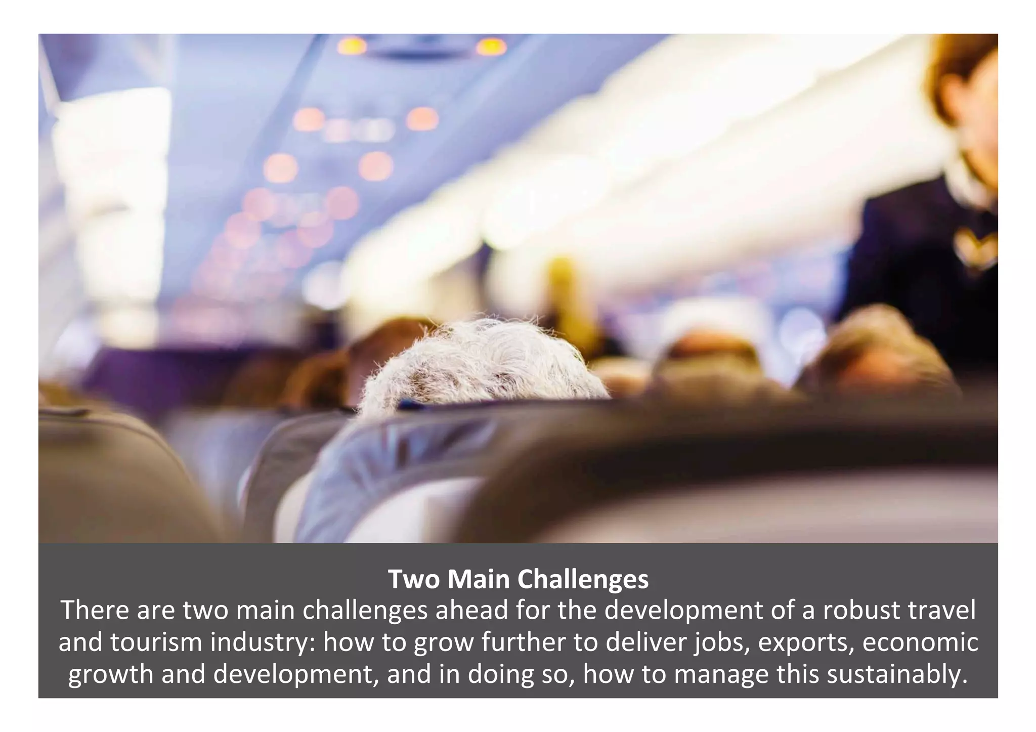 Two	Main	Challenges		
There	are	two	main	challenges	ahead	for	the	development	of	a	robust	travel	
and	tourism	industry:	how	to	grow	further	to	deliver	jobs,	exports,	economic	
growth	and	development,	and	in	doing	so,	how	to	manage	this	sustainably.	
 