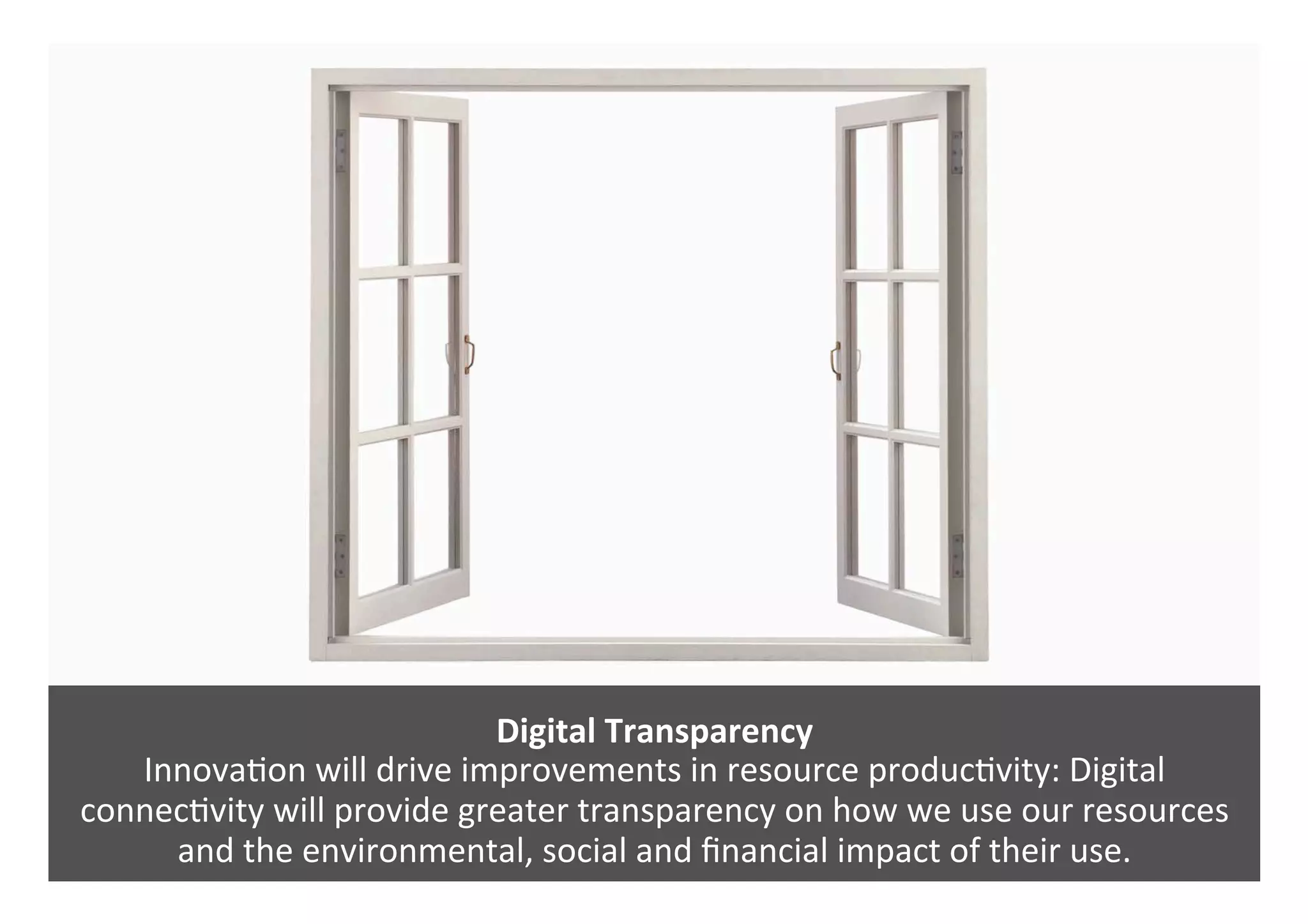 Digital	Transparency	
Innova0on	will	drive	improvements	in	resource	produc0vity:	Digital	
connec0vity	will	provide	greater	transparency	on	how	we	use	our	resources	
and	the	environmental,	social	and	ﬁnancial	impact	of	their	use.	
 