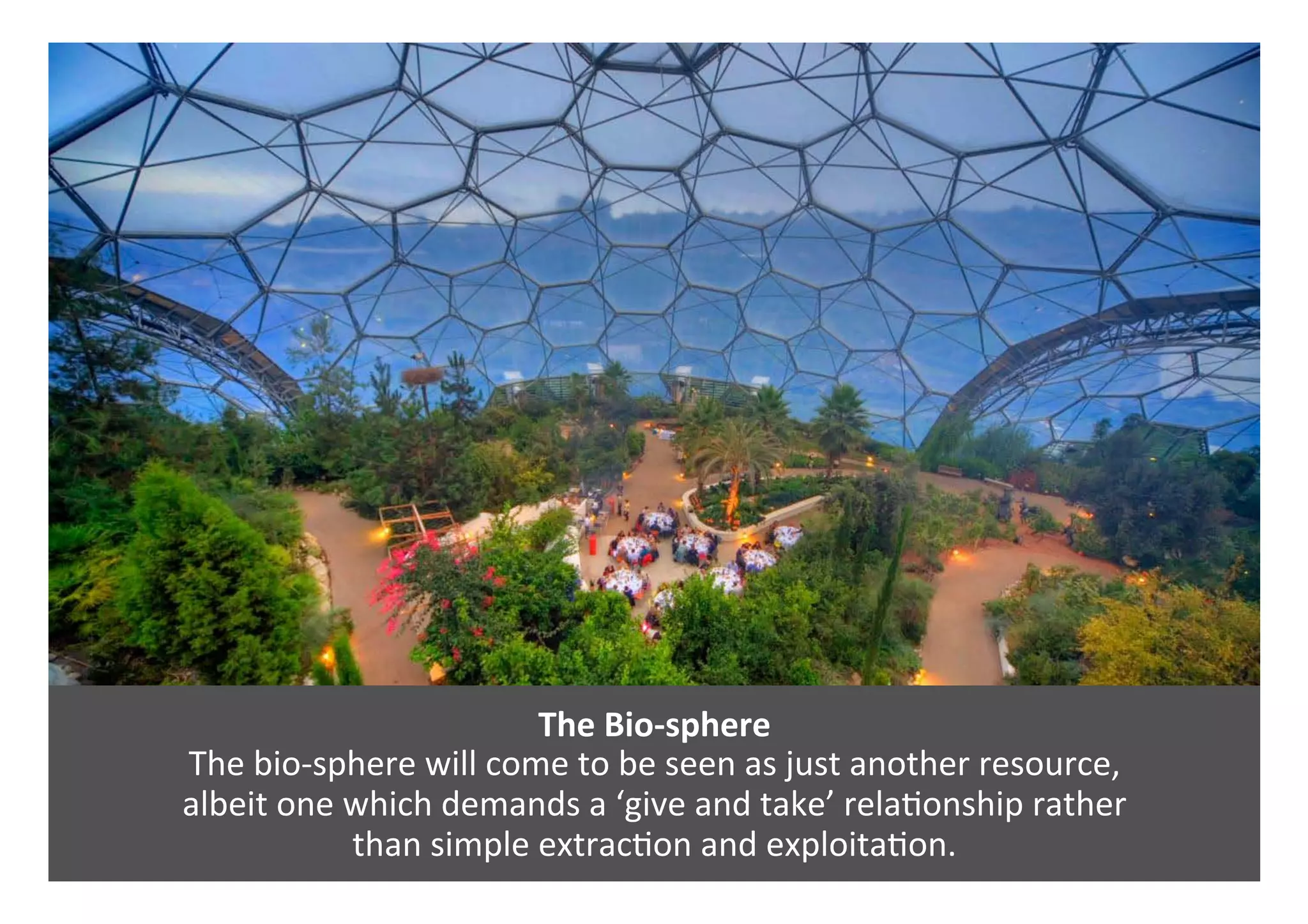 The	Bio-sphere	
The	bio-sphere	will	come	to	be	seen	as	just	another	resource,		
albeit	one	which	demands	a	‘give	and	take’	rela0onship	rather		
than	simple	extrac0on	and	exploita0on.	
 