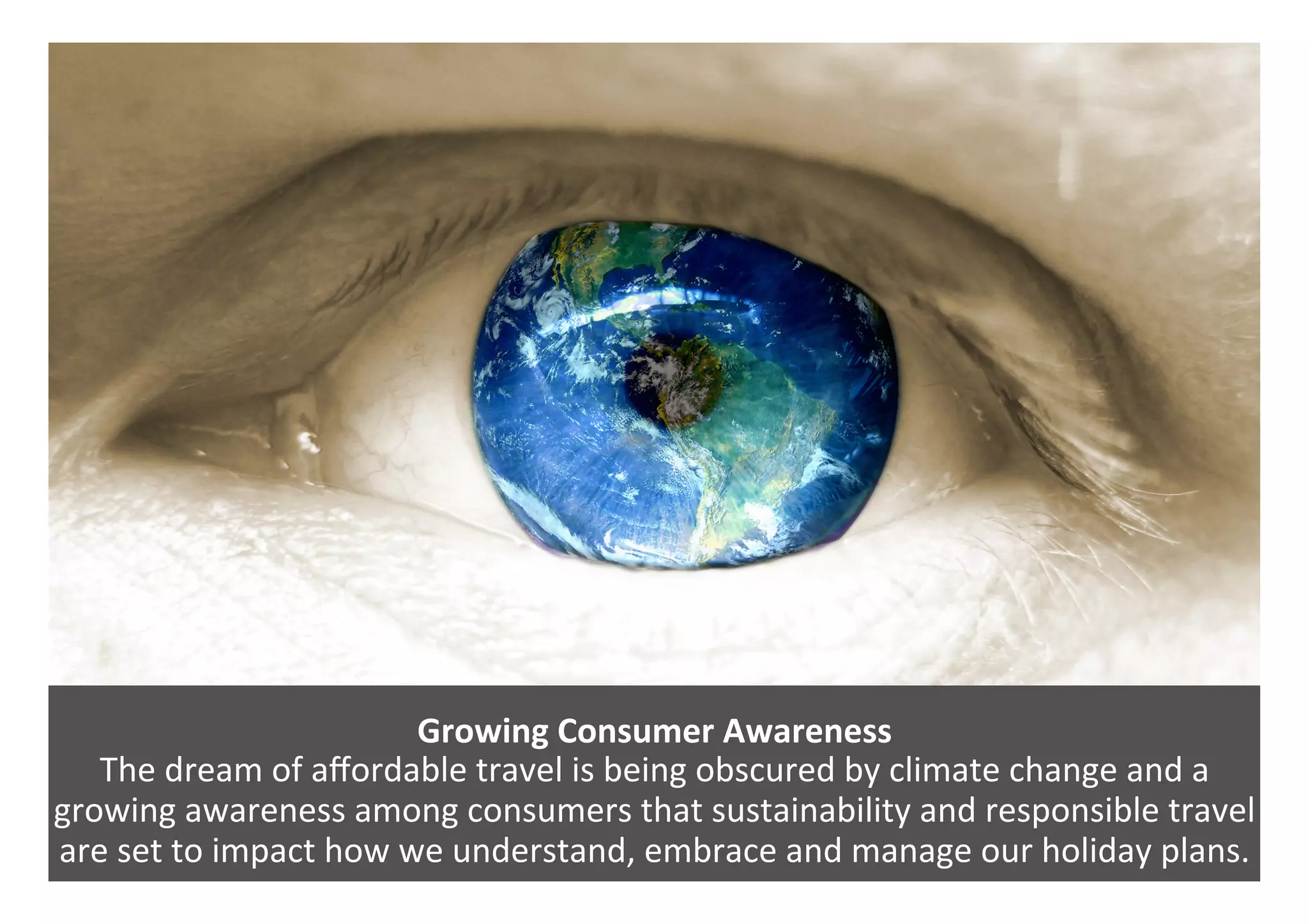 Growing	Consumer	Awareness		
The	dream	of	aﬀordable	travel	is	being	obscured	by	climate	change	and	a	
growing	awareness	among	consumers	that	sustainability	and	responsible	travel	
are	set	to	impact	how	we	understand,	embrace	and	manage	our	holiday	plans.		
 