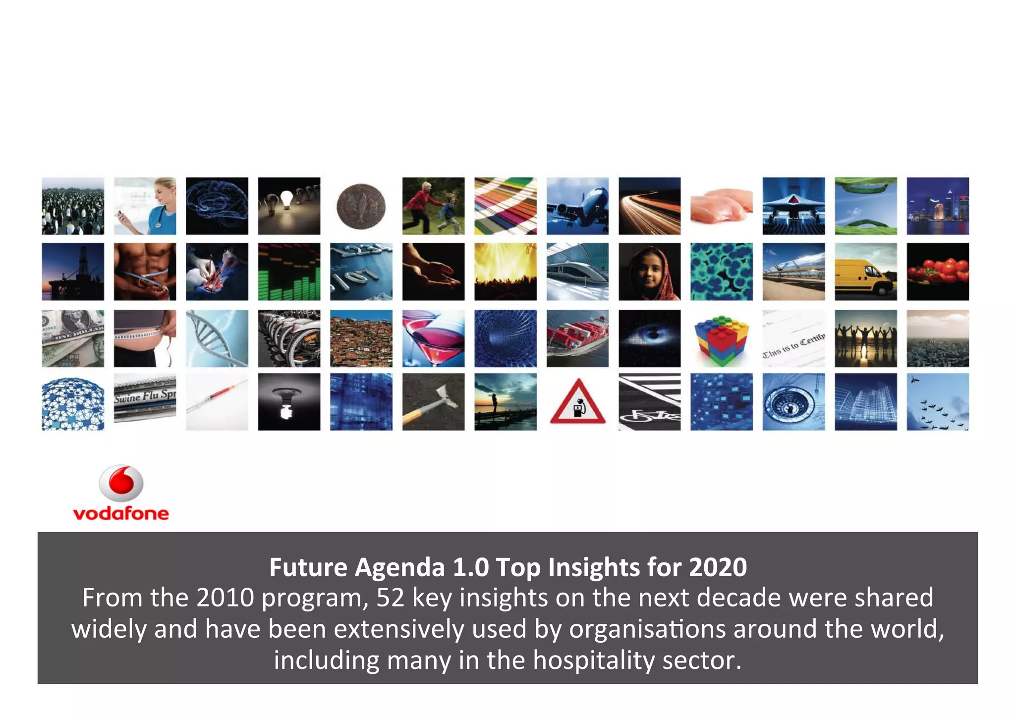 Future	Agenda	1.0	Top	Insights	for	2020	
From	the	2010	program,	52	key	insights	on	the	next	decade	were	shared	
widely	and	have	been	extensively	used	by	organisa0ons	around	the	world,	
including	many	in	the	hospitality	sector.	
 