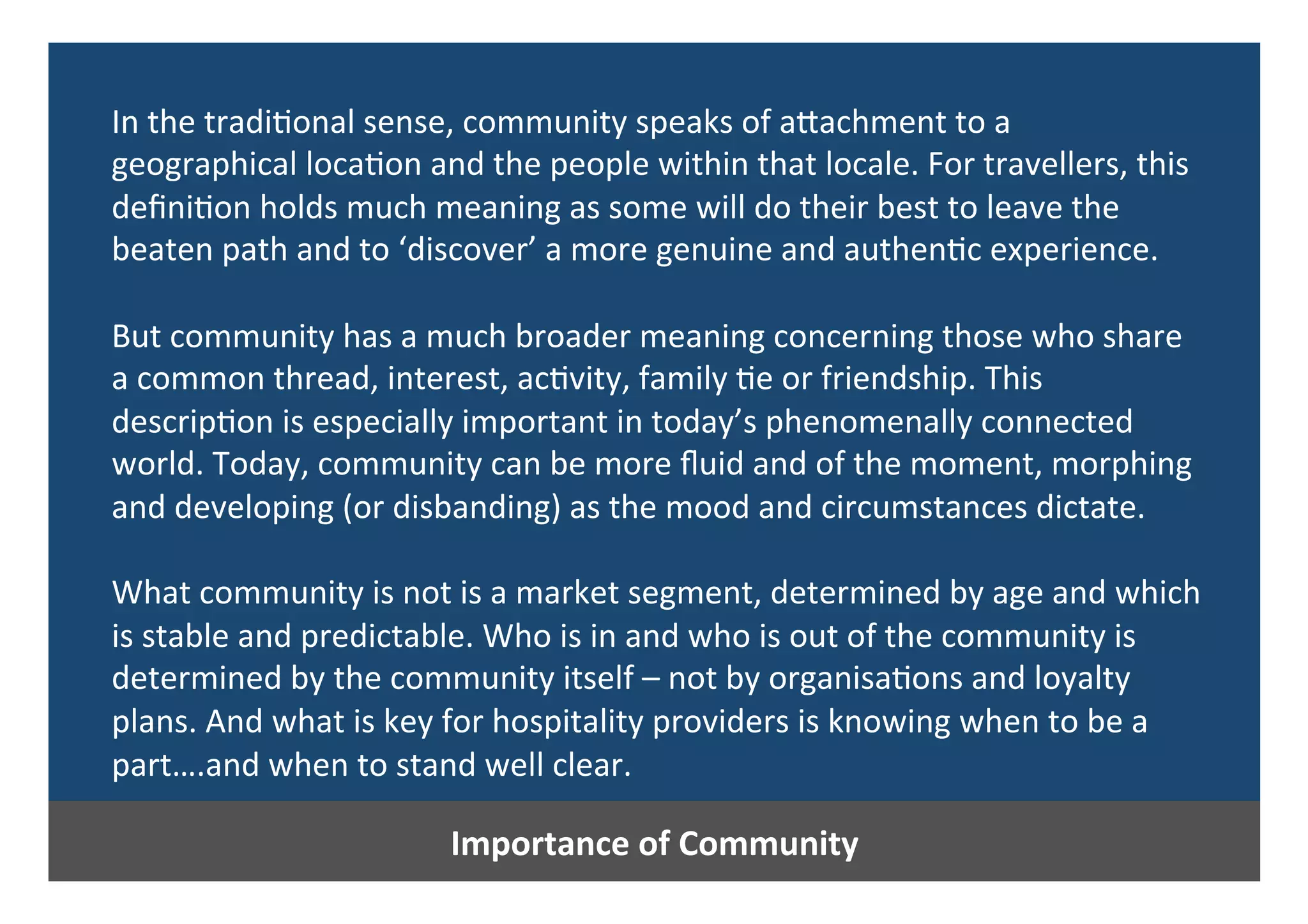 Importance	of	Community	
In	the	tradi0onal	sense,	community	speaks	of	aPachment	to	a	
geographical	loca0on	and	the	people	within	that	locale.	For	travellers,	this	
deﬁni0on	holds	much	meaning	as	some	will	do	their	best	to	leave	the	
beaten	path	and	to	‘discover’	a	more	genuine	and	authen0c	experience.	
	
But	community	has	a	much	broader	meaning	concerning	those	who	share	
a	common	thread,	interest,	ac0vity,	family	0e	or	friendship.	This	
descrip0on	is	especially	important	in	today’s	phenomenally	connected	
world.	Today,	community	can	be	more	ﬂuid	and	of	the	moment,	morphing	
and	developing	(or	disbanding)	as	the	mood	and	circumstances	dictate.		
	
What	community	is	not	is	a	market	segment,	determined	by	age	and	which	
is	stable	and	predictable.	Who	is	in	and	who	is	out	of	the	community	is	
determined	by	the	community	itself	–	not	by	organisa0ons	and	loyalty	
plans.	And	what	is	key	for	hospitality	providers	is	knowing	when	to	be	a	
part….and	when	to	stand	well	clear.	
 