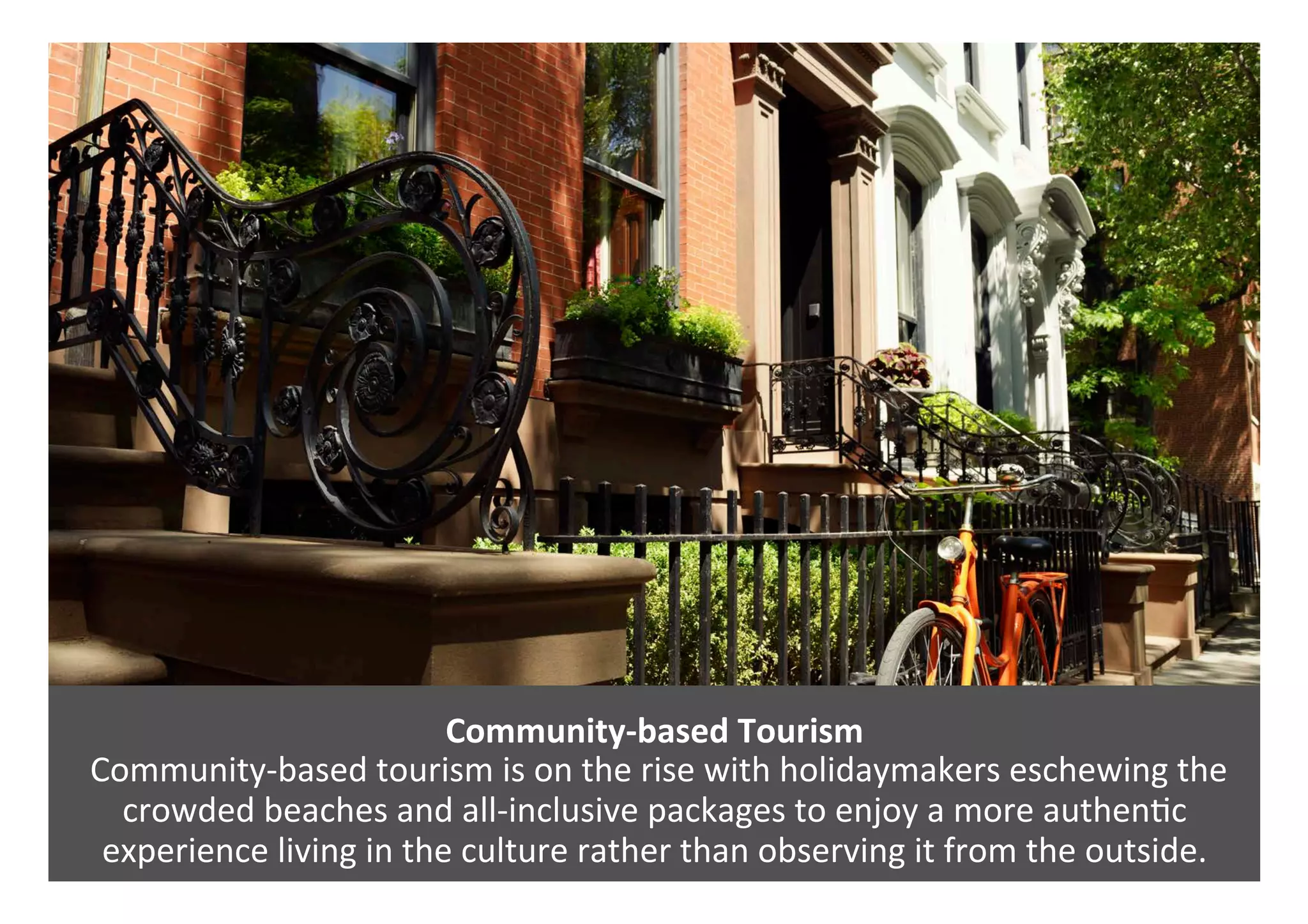 Community-based	Tourism	
	Community-based	tourism	is	on	the	rise	with	holidaymakers	eschewing	the	
crowded	beaches	and	all-inclusive	packages	to	enjoy	a	more	authen0c	
experience	living	in	the	culture	rather	than	observing	it	from	the	outside.	
 