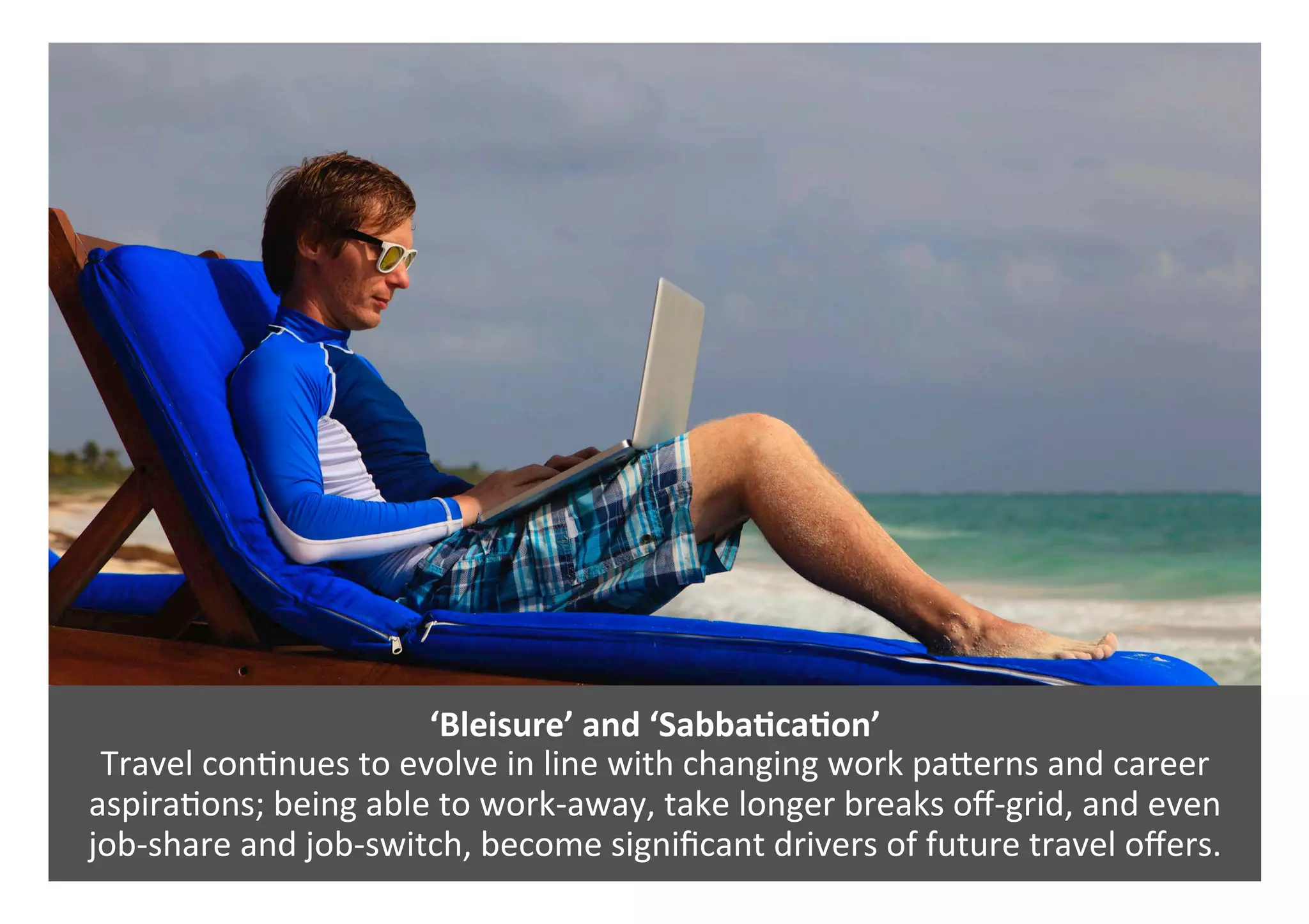 ‘Bleisure’	and	‘SabbaQcaQon’	
Travel	con0nues	to	evolve	in	line	with	changing	work	paPerns	and	career	
aspira0ons;	being	able	to	work-away,	take	longer	breaks	oﬀ-grid,	and	even	
job-share	and	job-switch,	become	signiﬁcant	drivers	of	future	travel	oﬀers.	
 