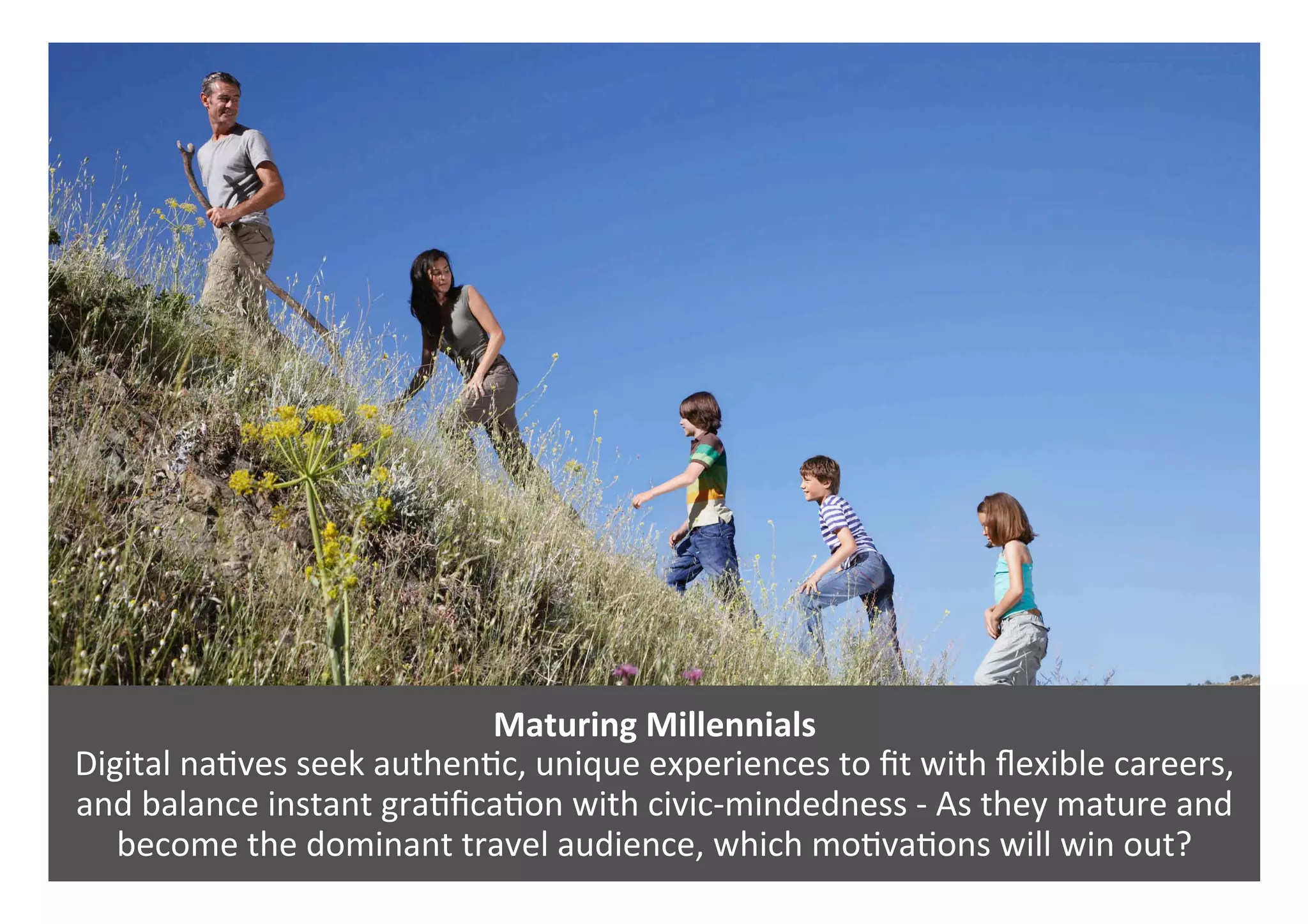 Maturing	Millennials	
Digital	na0ves	seek	authen0c,	unique	experiences	to	ﬁt	with	ﬂexible	careers,	
and	balance	instant	gra0ﬁca0on	with	civic-mindedness	-	As	they	mature	and	
become	the	dominant	travel	audience,	which	mo0va0ons	will	win	out?	
 