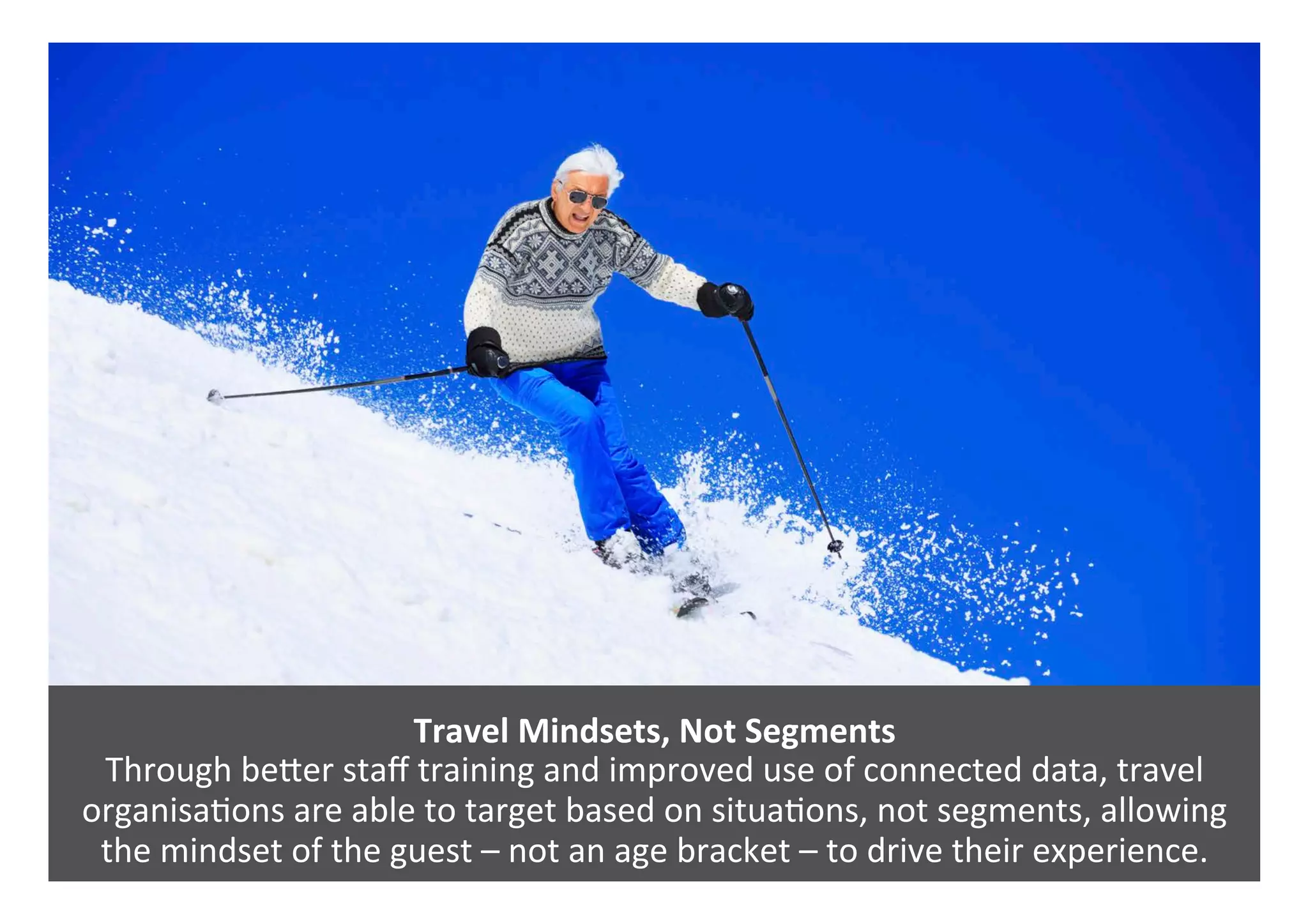 Travel	Mindsets,	Not	Segments		
Through	bePer	staﬀ	training	and	improved	use	of	connected	data,	travel	
organisa0ons	are	able	to	target	based	on	situa0ons,	not	segments,	allowing	
the	mindset	of	the	guest	–	not	an	age	bracket	–	to	drive	their	experience.	
 