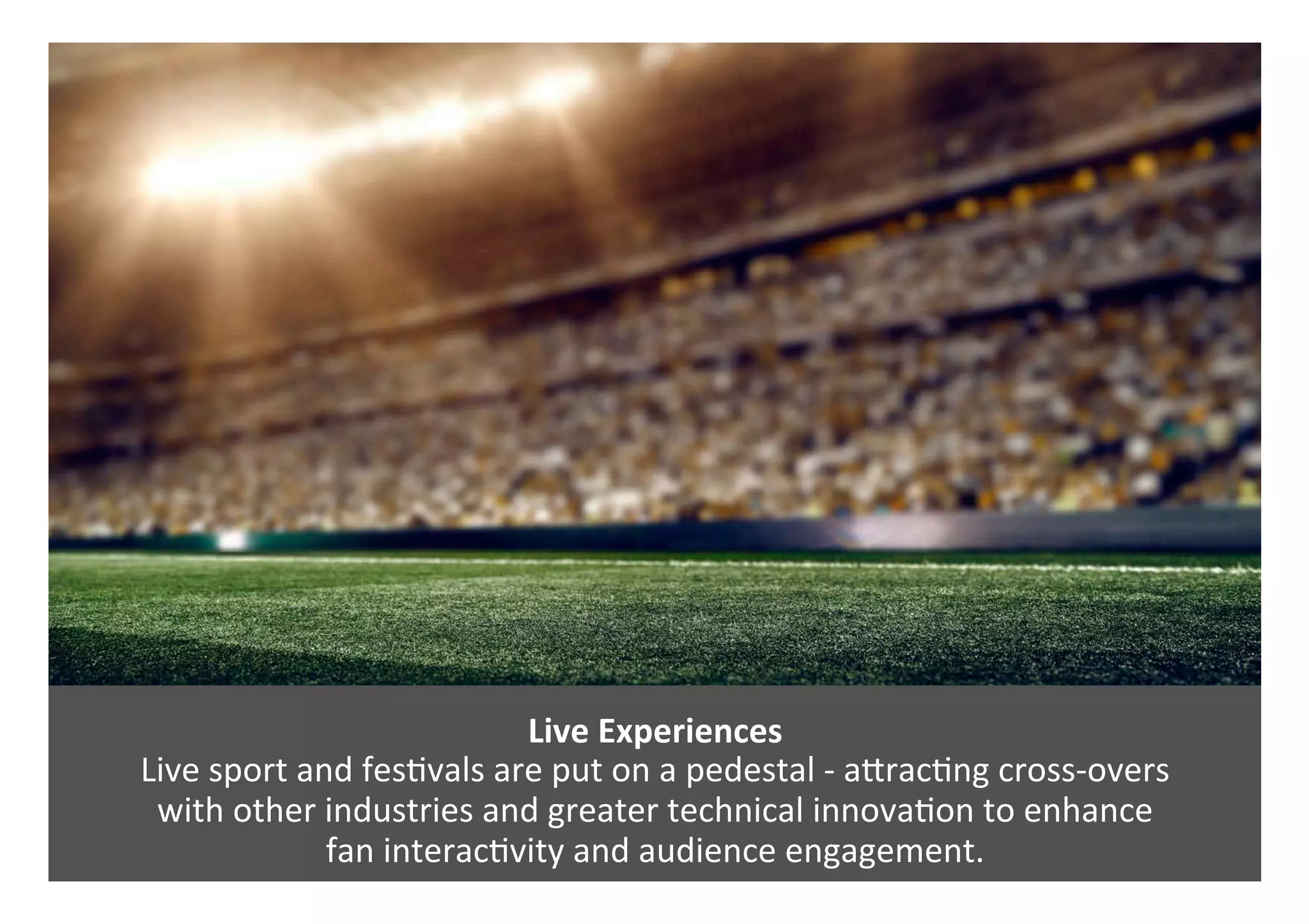 Live	Experiences	
Live	sport	and	fes0vals	are	put	on	a	pedestal	-	aPrac0ng	cross-overs		
with	other	industries	and	greater	technical	innova0on	to	enhance		
fan	interac0vity	and	audience	engagement.		
 