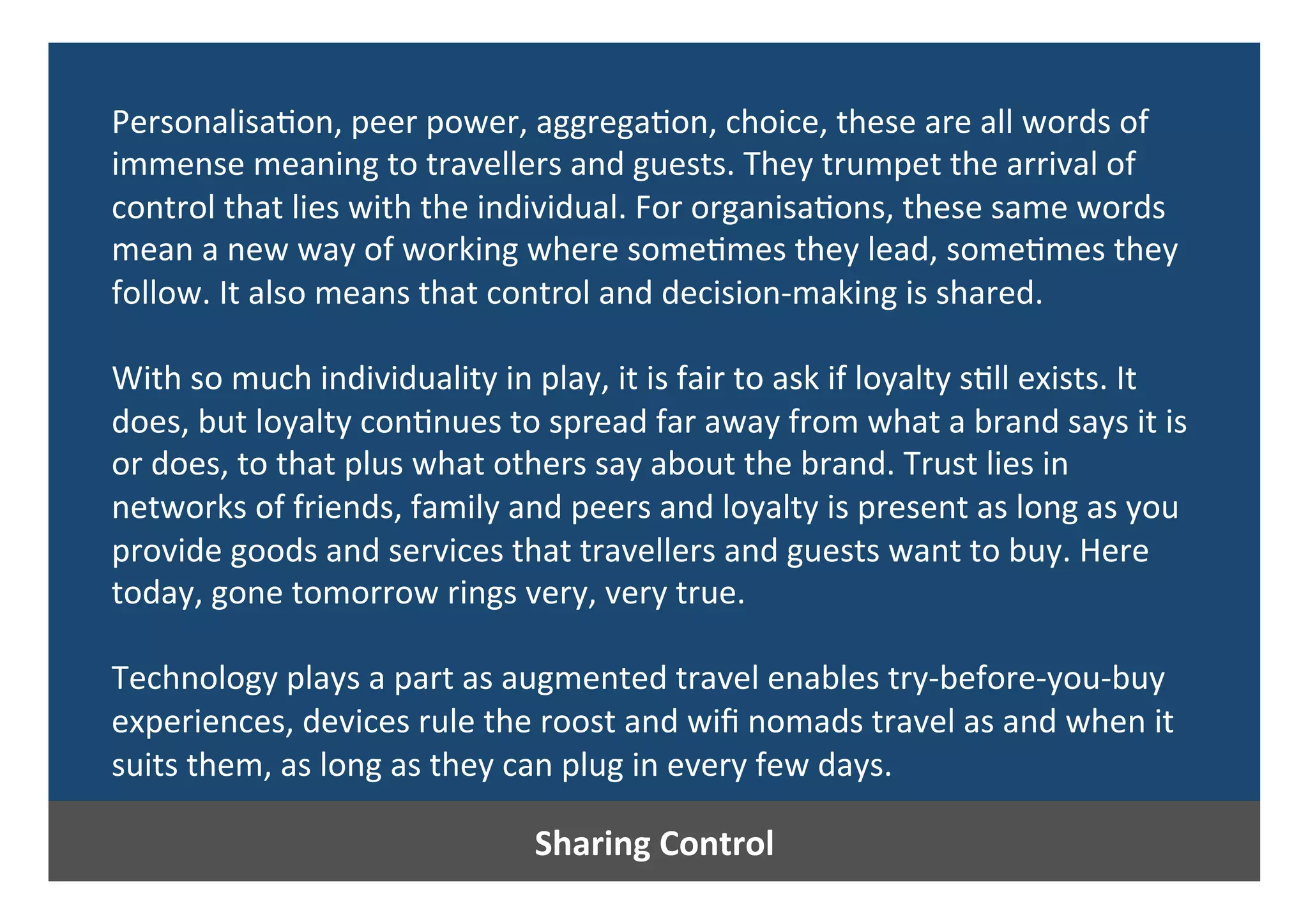 Sharing	Control	
Personalisa0on,	peer	power,	aggrega0on,	choice,	these	are	all	words	of	
immense	meaning	to	travellers	and	guests.	They	trumpet	the	arrival	of	
control	that	lies	with	the	individual.	For	organisa0ons,	these	same	words	
mean	a	new	way	of	working	where	some0mes	they	lead,	some0mes	they	
follow.	It	also	means	that	control	and	decision-making	is	shared.	
	
With	so	much	individuality	in	play,	it	is	fair	to	ask	if	loyalty	s0ll	exists.	It	
does,	but	loyalty	con0nues	to	spread	far	away	from	what	a	brand	says	it	is	
or	does,	to	that	plus	what	others	say	about	the	brand.	Trust	lies	in	
networks	of	friends,	family	and	peers	and	loyalty	is	present	as	long	as	you	
provide	goods	and	services	that	travellers	and	guests	want	to	buy.	Here	
today,	gone	tomorrow	rings	very,	very	true.	
	
Technology	plays	a	part	as	augmented	travel	enables	try-before-you-buy	
experiences,	devices	rule	the	roost	and	wiﬁ	nomads	travel	as	and	when	it	
suits	them,	as	long	as	they	can	plug	in	every	few	days.	
	
	
 
