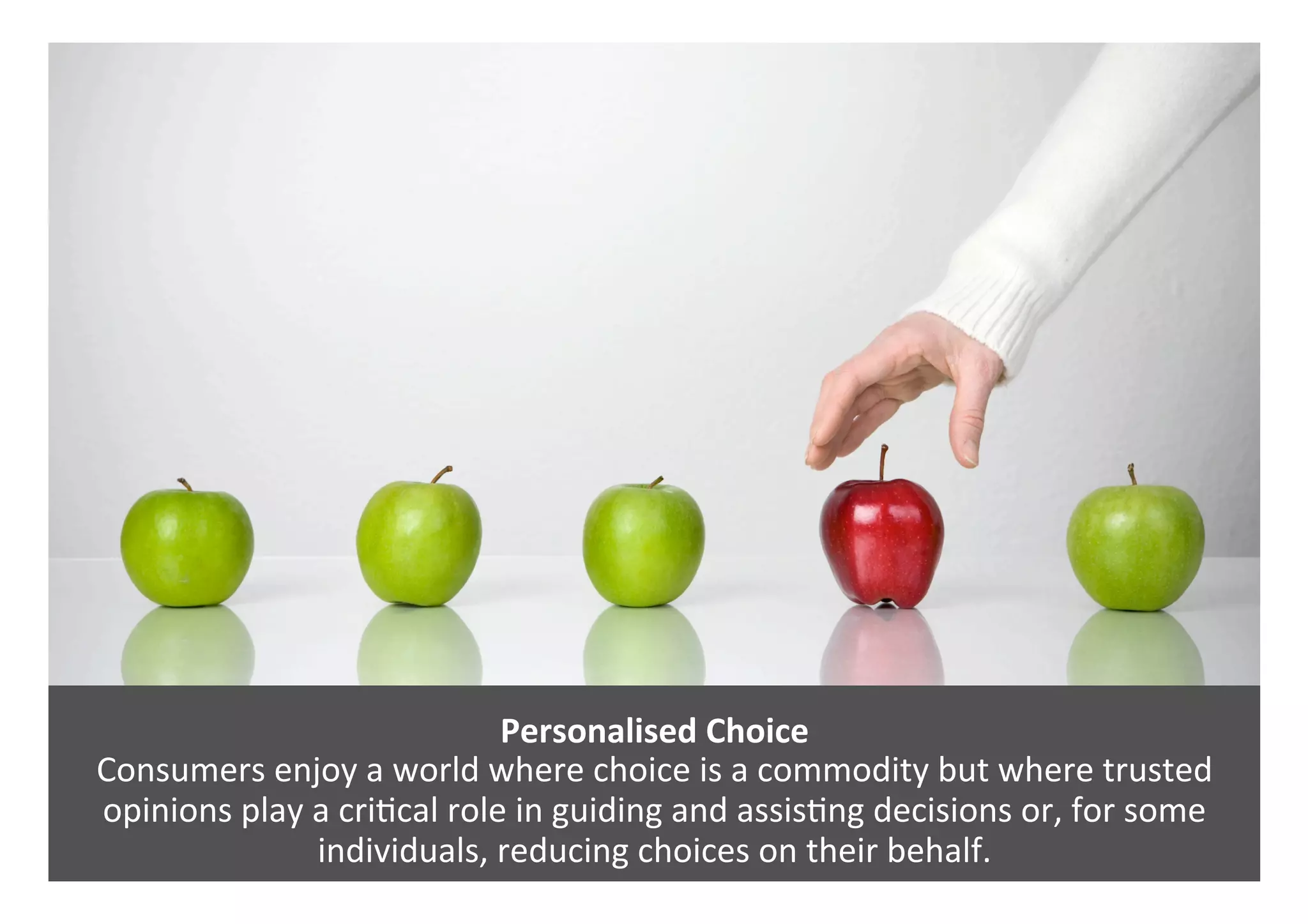 Personalised	Choice	
Consumers	enjoy	a	world	where	choice	is	a	commodity	but	where	trusted	
opinions	play	a	cri0cal	role	in	guiding	and	assis0ng	decisions	or,	for	some	
individuals,	reducing	choices	on	their	behalf.	
 
