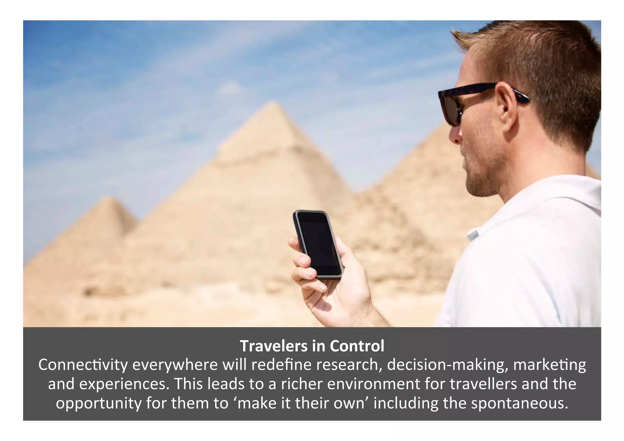 Travelers	in	Control		
Connec0vity	everywhere	will	redeﬁne	research,	decision-making,	marke0ng	
and	experiences.	This	leads	to	a	richer	environment	for	travellers	and	the	
opportunity	for	them	to	‘make	it	their	own’	including	the	spontaneous.	
 