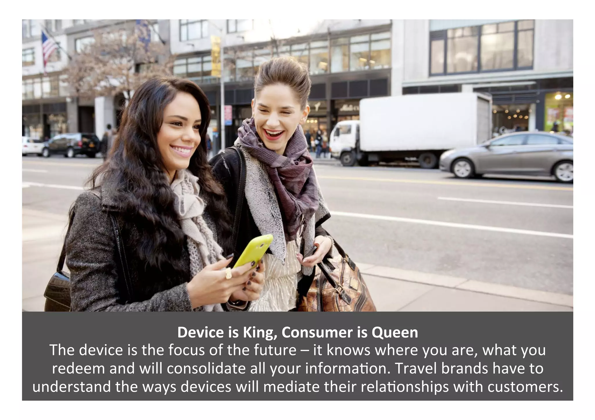 Device	is	King,	Consumer	is	Queen	
The	device	is	the	focus	of	the	future	–	it	knows	where	you	are,	what	you	
redeem	and	will	consolidate	all	your	informa0on.	Travel	brands	have	to	
understand	the	ways	devices	will	mediate	their	rela0onships	with	customers.	
 