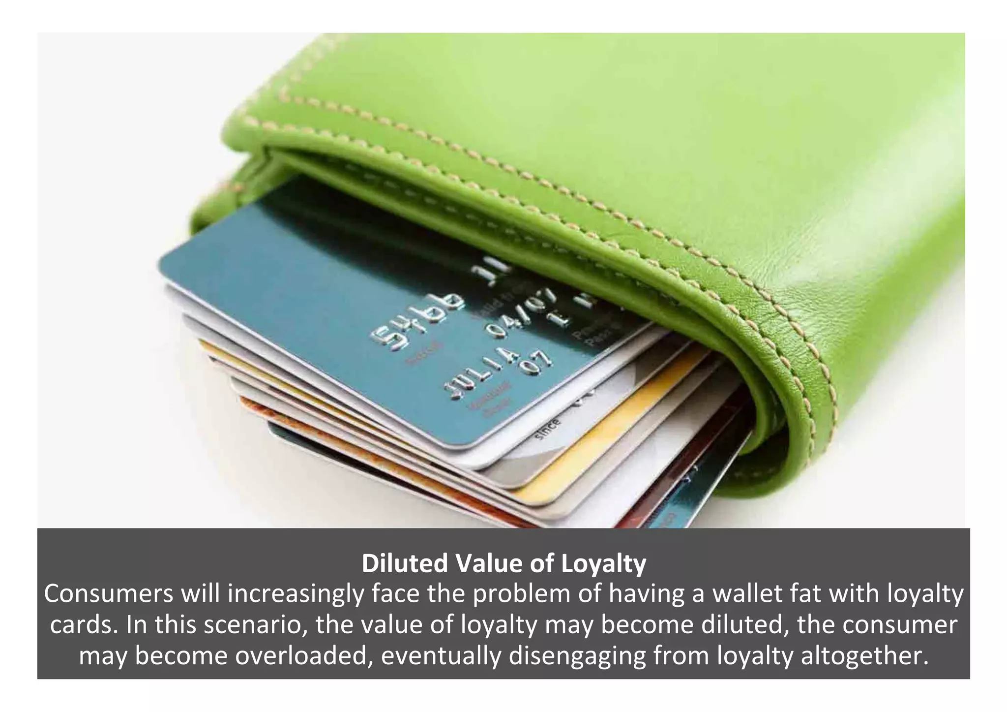 Diluted	Value	of	Loyalty	
Consumers	will	increasingly	face	the	problem	of	having	a	wallet	fat	with	loyalty	
cards.	In	this	scenario,	the	value	of	loyalty	may	become	diluted,	the	consumer	
may	become	overloaded,	eventually	disengaging	from	loyalty	altogether.	
 