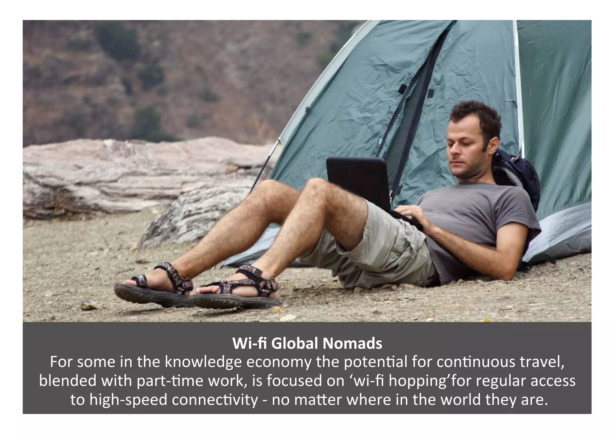 Wi-ﬁ	Global	Nomads	
For	some	in	the	knowledge	economy	the	poten0al	for	con0nuous	travel,	
blended	with	part-0me	work,	is	focused	on	‘wi-ﬁ	hopping’for	regular	access	
	to	high-speed	connec0vity	-	no	maPer	where	in	the	world	they	are.	
 