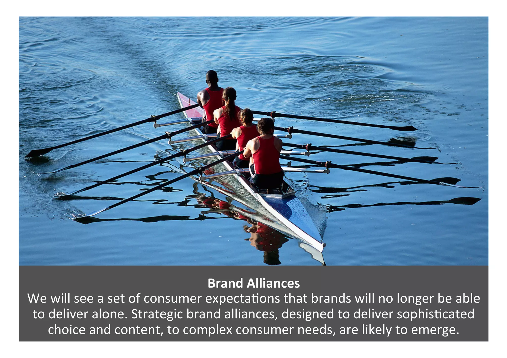 Brand	Alliances	
We	will	see	a	set	of	consumer	expecta0ons	that	brands	will	no	longer	be	able	
to	deliver	alone.	Strategic	brand	alliances,	designed	to	deliver	sophis0cated	
choice	and	content,	to	complex	consumer	needs,	are	likely	to	emerge.	
 