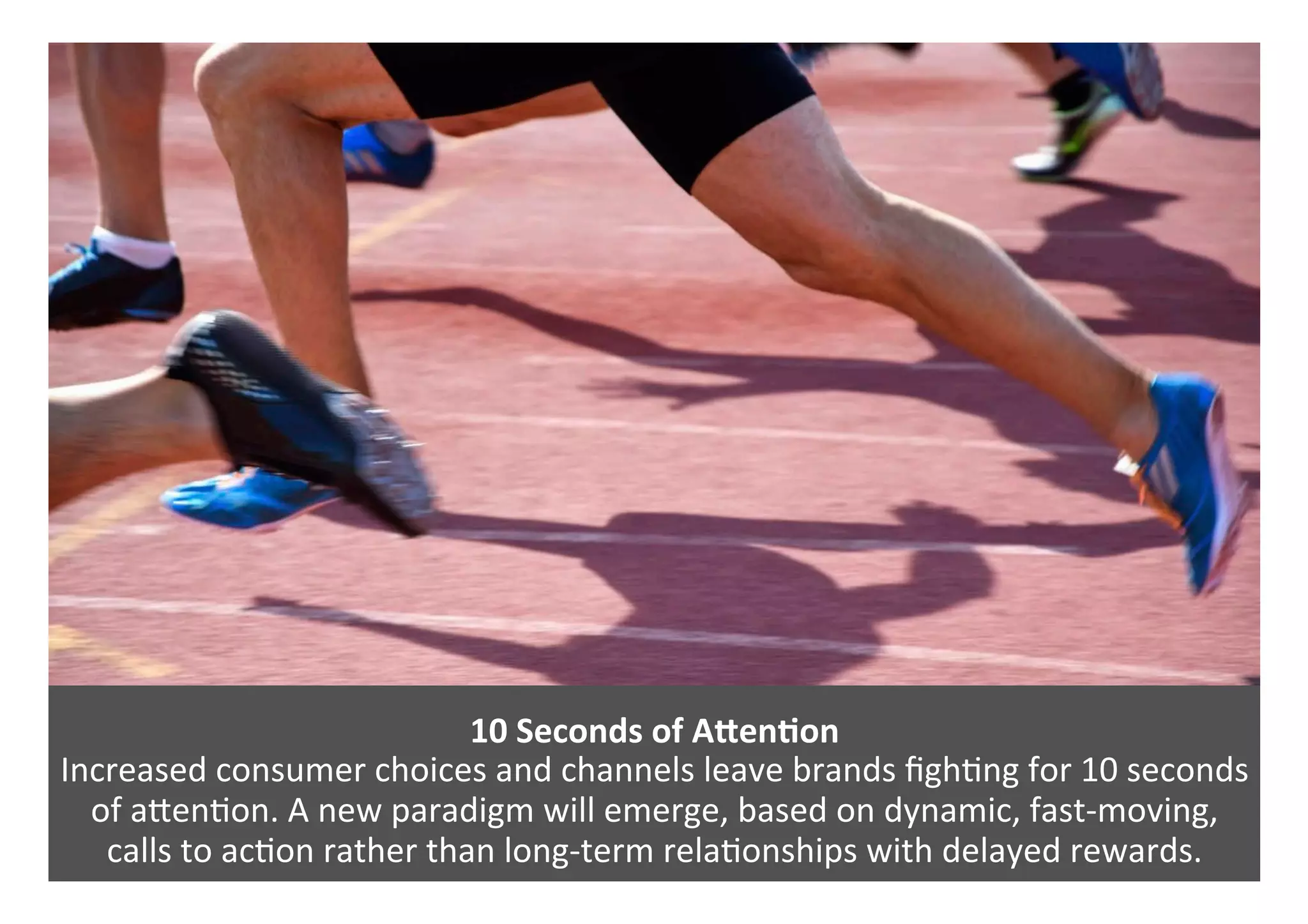 10	Seconds	of	AVenQon	
Increased	consumer	choices	and	channels	leave	brands	ﬁgh0ng	for	10	seconds	
of	aPen0on.	A	new	paradigm	will	emerge,	based	on	dynamic,	fast-moving,		
calls	to	ac0on	rather	than	long-term	rela0onships	with	delayed	rewards.	
 