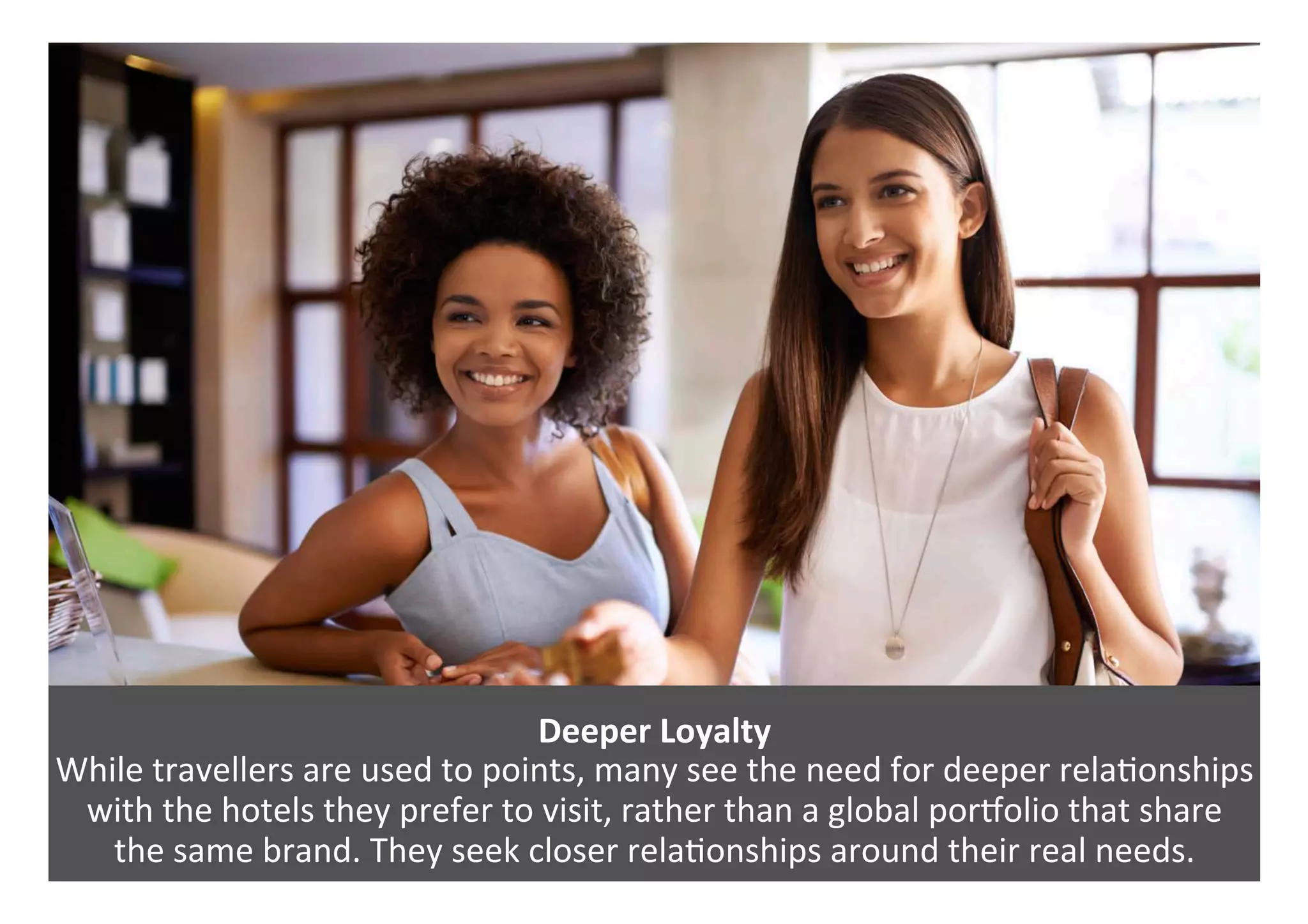 Deeper	Loyalty	
While	travellers	are	used	to	points,	many	see	the	need	for	deeper	rela0onships	
with	the	hotels	they	prefer	to	visit,	rather	than	a	global	poraolio	that	share		
the	same	brand.	They	seek	closer	rela0onships	around	their	real	needs.	
 
