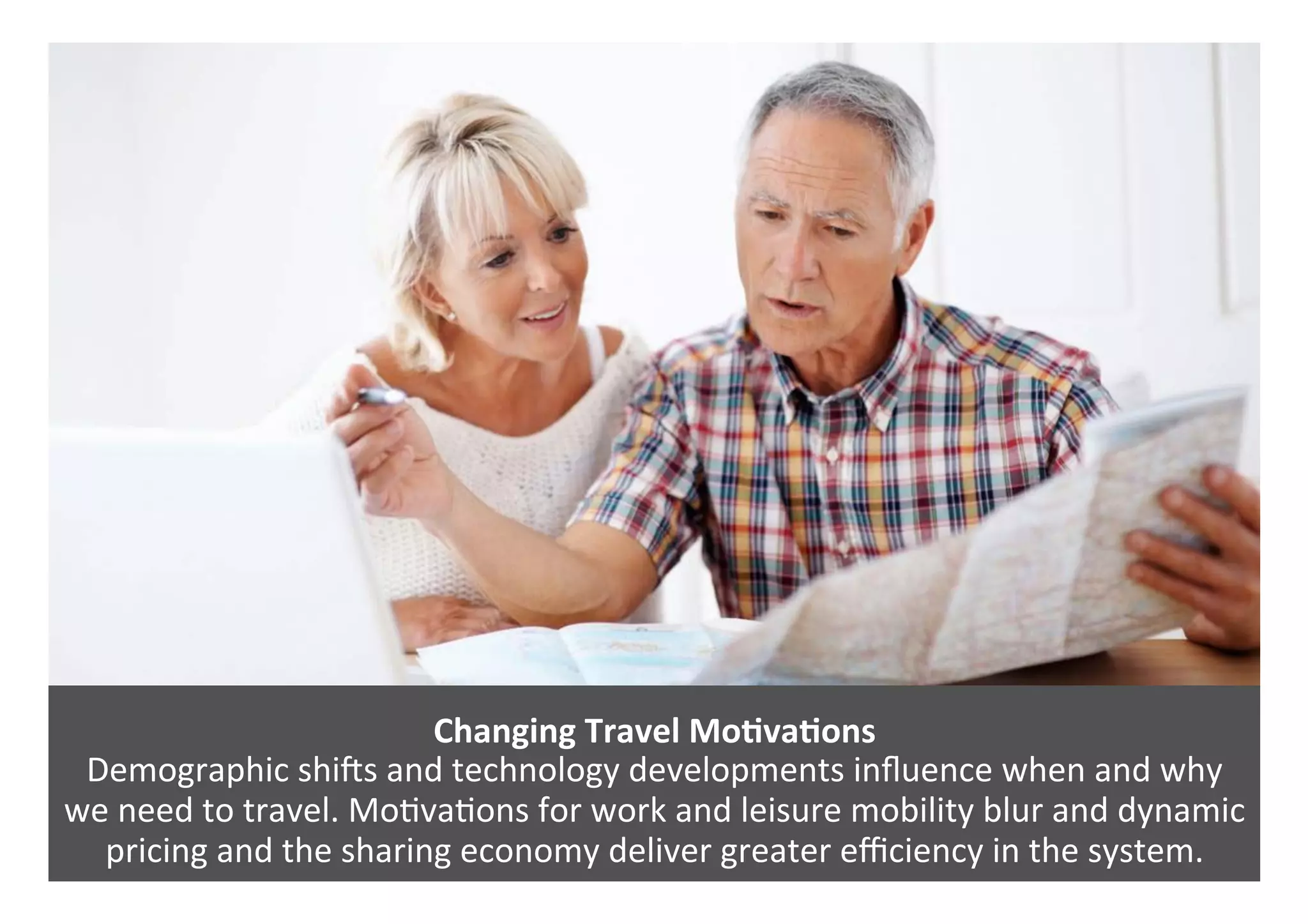 Changing	Travel	MoQvaQons	
Demographic	shirs	and	technology	developments	inﬂuence	when	and	why		
we	need	to	travel.	Mo0va0ons	for	work	and	leisure	mobility	blur	and	dynamic	
pricing	and	the	sharing	economy	deliver	greater	eﬃciency	in	the	system.		
 
