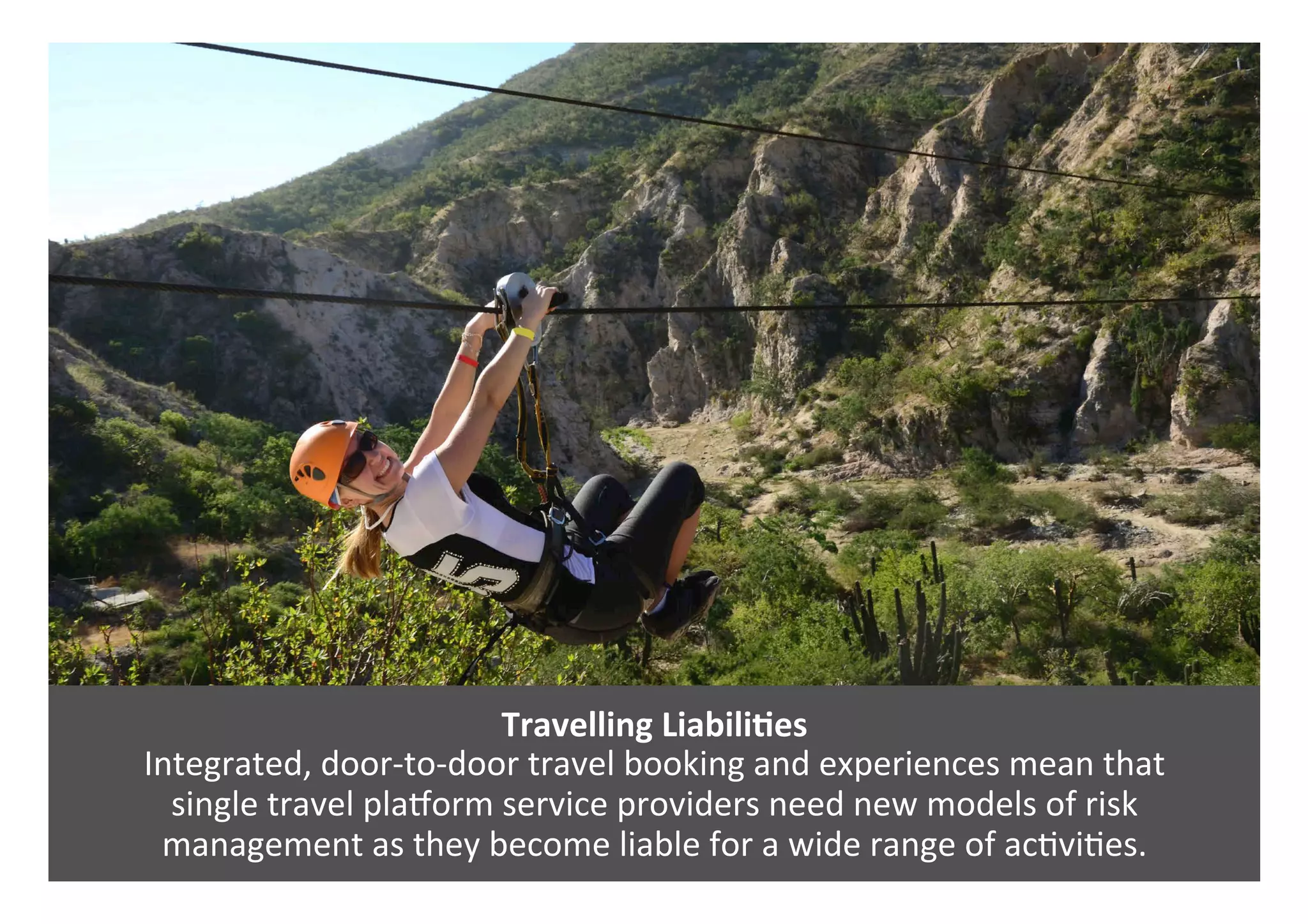 Travelling	LiabiliQes	
Integrated,	door-to-door	travel	booking	and	experiences	mean	that		
single	travel	plaaorm	service	providers	need	new	models	of	risk		
management	as	they	become	liable	for	a	wide	range	of	ac0vi0es.		
 
