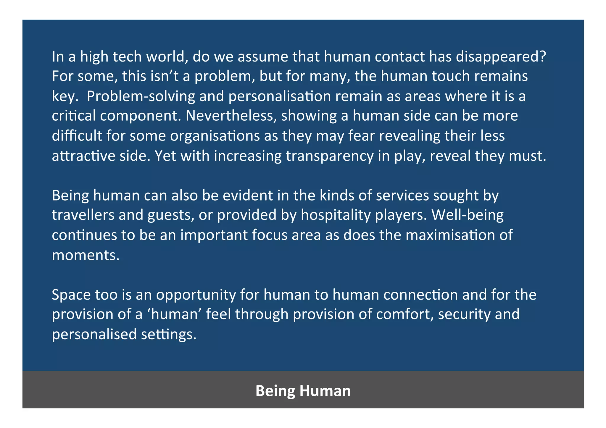 Being	Human	
In	a	high	tech	world,	do	we	assume	that	human	contact	has	disappeared?	
For	some,	this	isn’t	a	problem,	but	for	many,	the	human	touch	remains	
key.		Problem-solving	and	personalisa0on	remain	as	areas	where	it	is	a	
cri0cal	component.	Nevertheless,	showing	a	human	side	can	be	more	
diﬃcult	for	some	organisa0ons	as	they	may	fear	revealing	their	less	
aPrac0ve	side.	Yet	with	increasing	transparency	in	play,	reveal	they	must.	
	
Being	human	can	also	be	evident	in	the	kinds	of	services	sought	by	
travellers	and	guests,	or	provided	by	hospitality	players.	Well-being	
con0nues	to	be	an	important	focus	area	as	does	the	maximisa0on	of	
moments.		
	
Space	too	is	an	opportunity	for	human	to	human	connec0on	and	for	the	
provision	of	a	‘human’	feel	through	provision	of	comfort,	security	and	
personalised	se{ngs.		
	
	
 