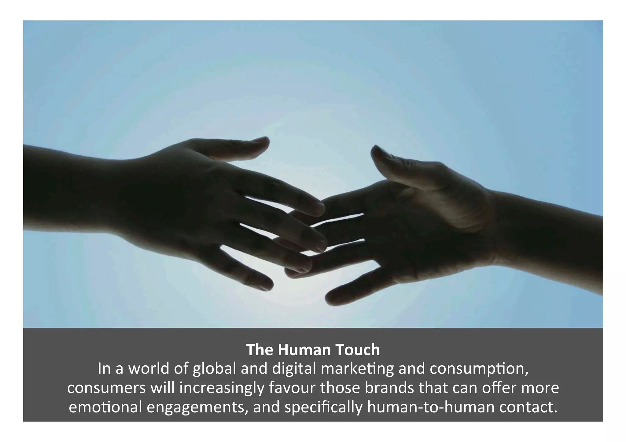 The	Human	Touch	
In	a	world	of	global	and	digital	marke0ng	and	consump0on,		
consumers	will	increasingly	favour	those	brands	that	can	oﬀer	more		
emo0onal	engagements,	and	speciﬁcally	human-to-human	contact.	
 