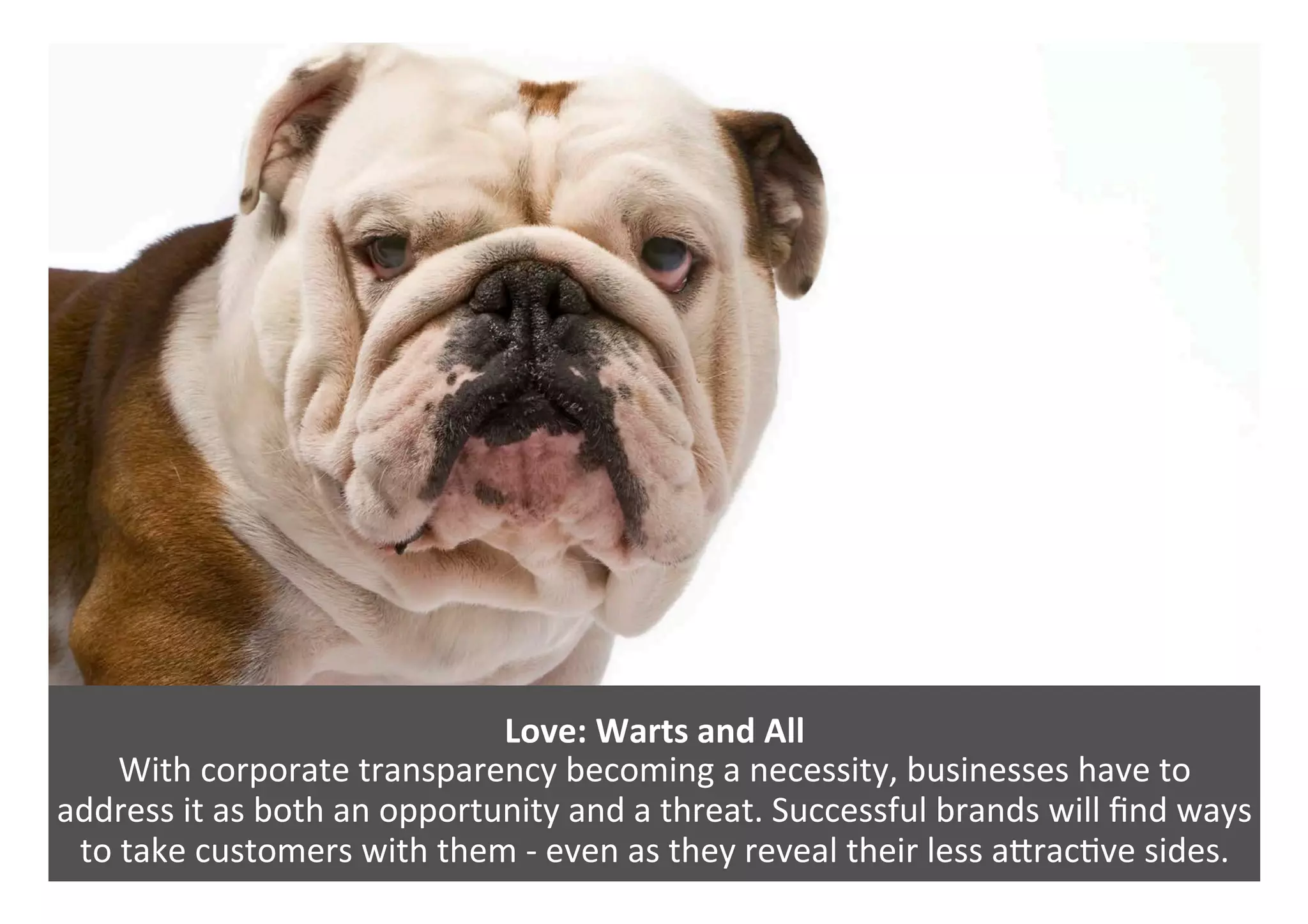 Love:	Warts	and	All	
With	corporate	transparency	becoming	a	necessity,	businesses	have	to		
address	it	as	both	an	opportunity	and	a	threat.	Successful	brands	will	ﬁnd	ways	
to	take	customers	with	them	-	even	as	they	reveal	their	less	aPrac0ve	sides.		
 