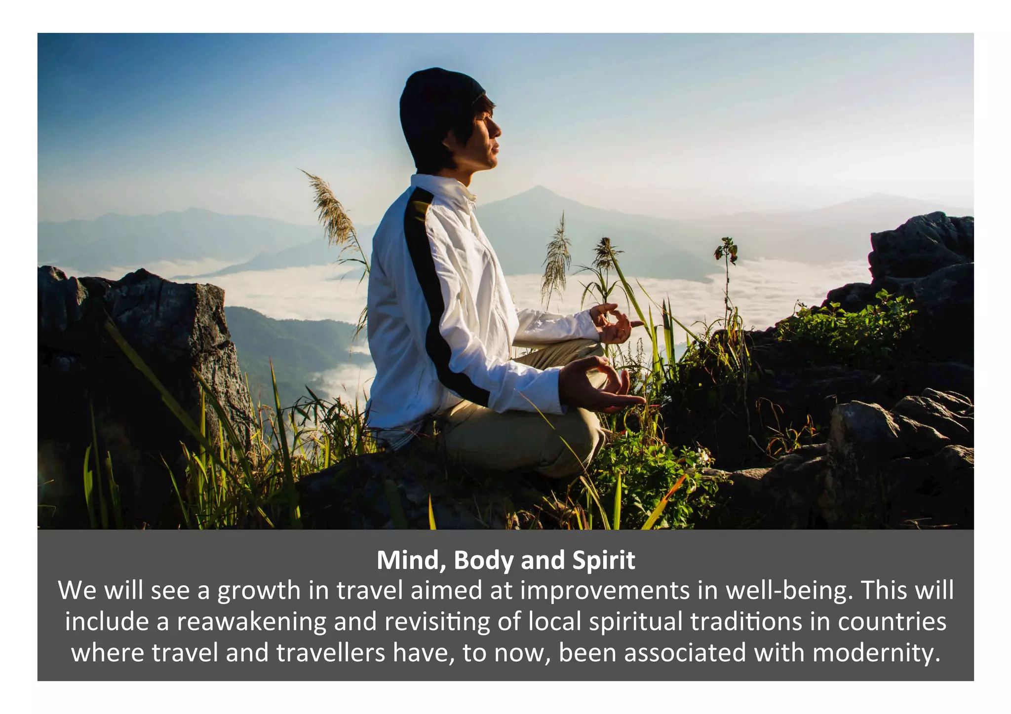 Mind,	Body	and	Spirit	
We	will	see	a	growth	in	travel	aimed	at	improvements	in	well-being.	This	will	
include	a	reawakening	and	revisi0ng	of	local	spiritual	tradi0ons	in	countries	
where	travel	and	travellers	have,	to	now,	been	associated	with	modernity.	
 