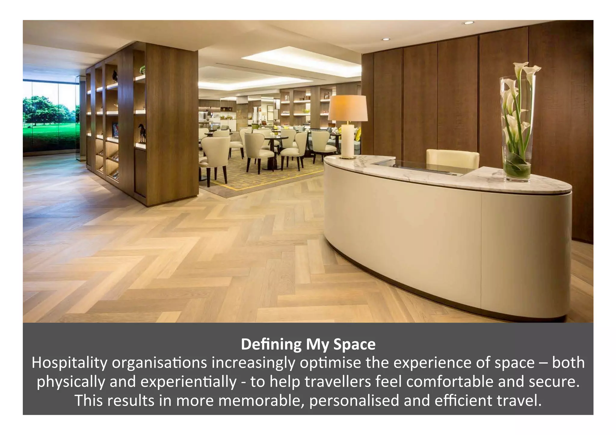 Deﬁning	My	Space		
Hospitality	organisa0ons	increasingly	op0mise	the	experience	of	space	–	both	
physically	and	experien0ally	-	to	help	travellers	feel	comfortable	and	secure.	
This	results	in	more	memorable,	personalised	and	eﬃcient	travel.	
 