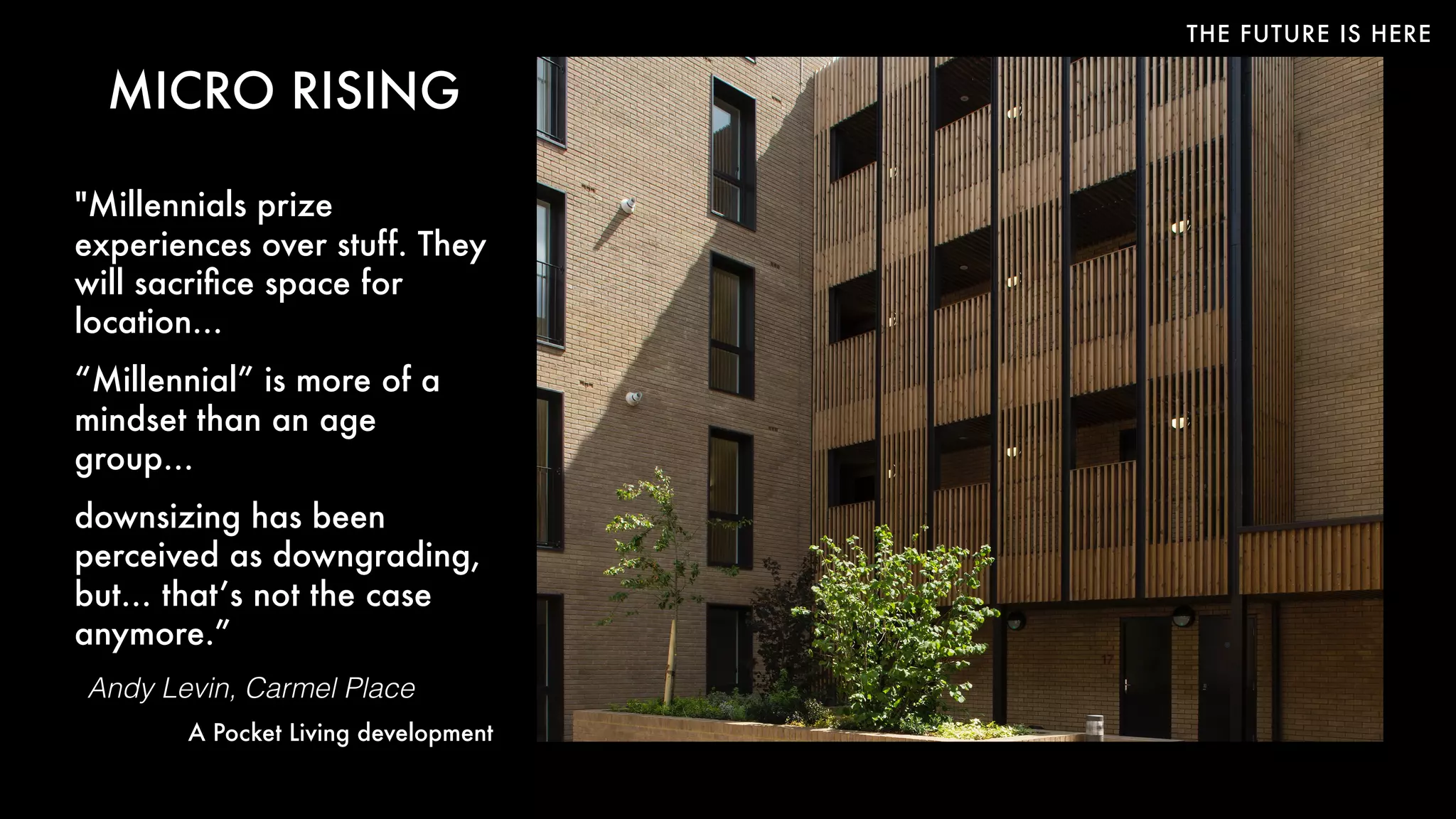 THE FUTURE IS HERE
MICRO RISING
"Millennials prize
experiences over stuff. They
will sacriﬁce space for
location…
“Millennial” is more of a
mindset than an age
group… 
downsizing has been
perceived as downgrading,
but… that’s not the case
anymore.”
Andy Levin, Carmel Place
A Pocket Living development
 
