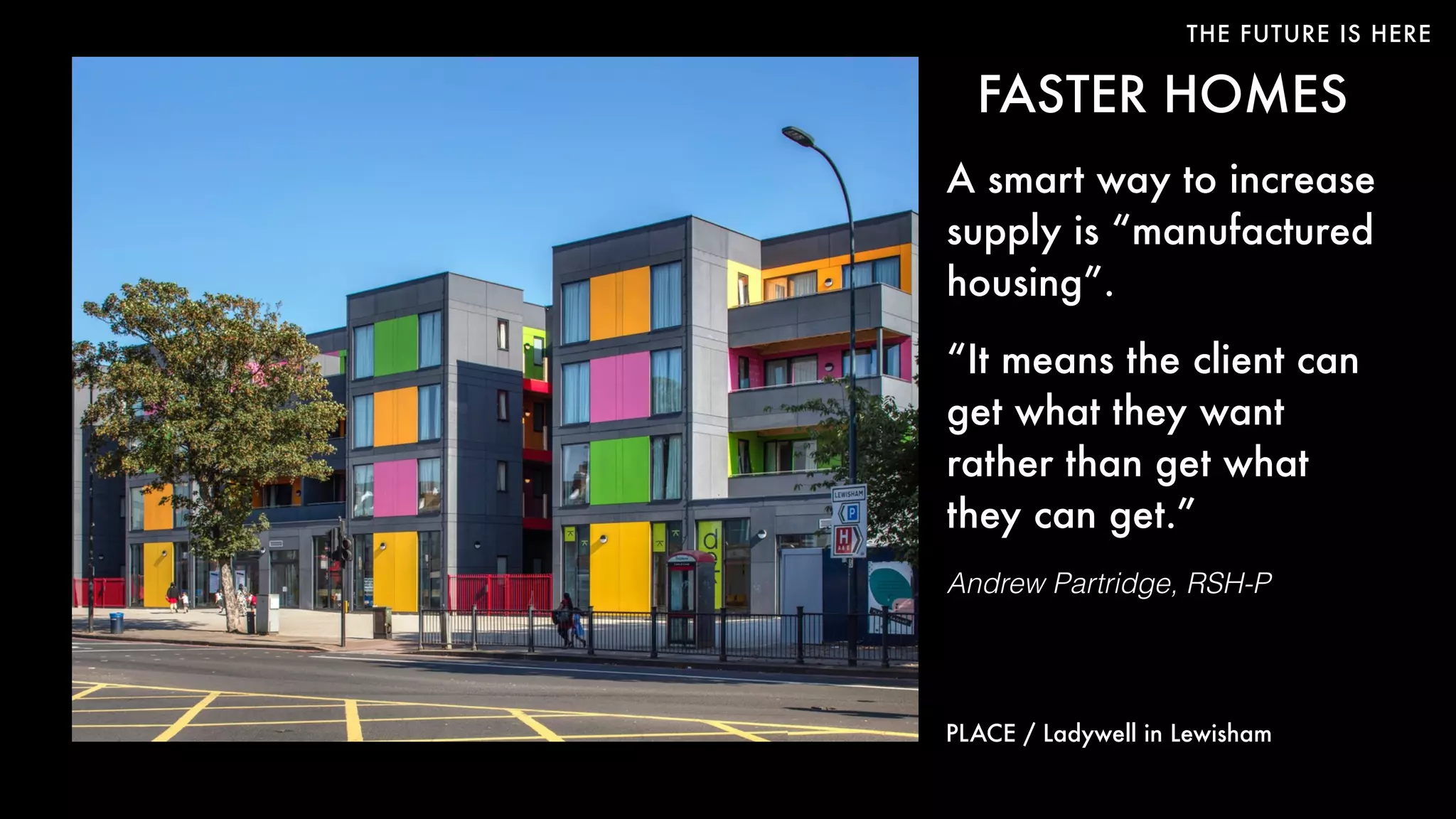 THE FUTURE IS HERE
FASTER HOMES
A smart way to increase
supply is “manufactured
housing”.
“It means the client can
get what they want
rather than get what
they can get.”
Andrew Partridge, RSH-P
PLACE / Ladywell in Lewisham
 