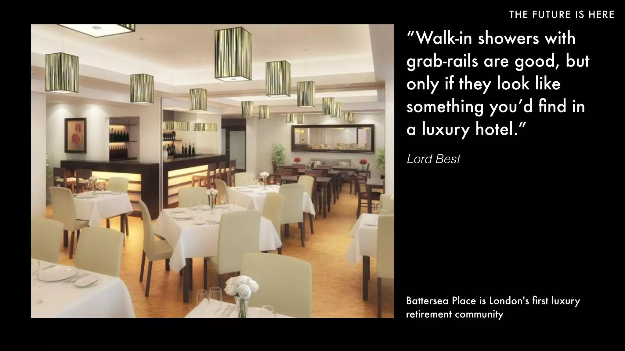 THE FUTURE IS HERE
“Walk-in showers with
grab-rails are good, but
only if they look like
something you’d ﬁnd in
a luxury hotel.”
Lord Best
Battersea Place is London's ﬁrst luxury
retirement community
 