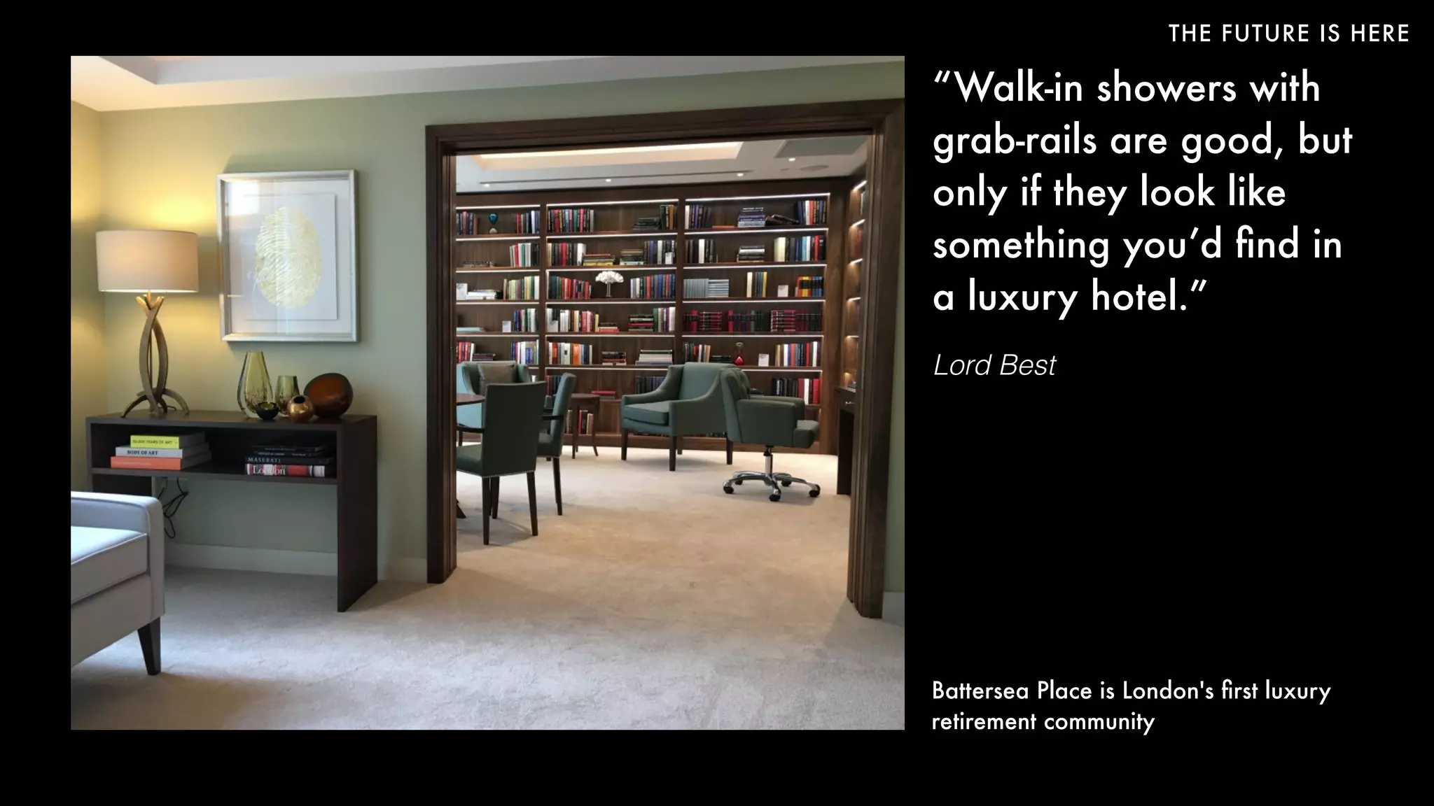 THE FUTURE IS HERE
“Walk-in showers with
grab-rails are good, but
only if they look like
something you’d ﬁnd in
a luxury hotel.”
Lord Best
Battersea Place is London's ﬁrst luxury
retirement community
 