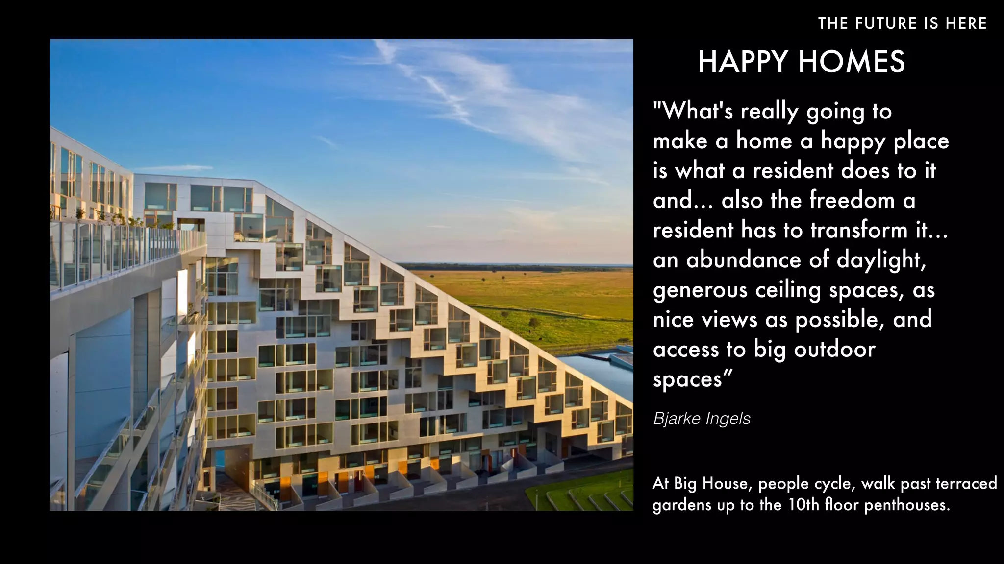 THE FUTURE IS HERE
HAPPY HOMES
"What's really going to
make a home a happy place
is what a resident does to it
and… also the freedom a
resident has to transform it…
an abundance of daylight,
generous ceiling spaces, as
nice views as possible, and
access to big outdoor
spaces”
Bjarke Ingels
At Big House, people cycle, walk past terraced
gardens up to the 10th ﬂoor penthouses.
 