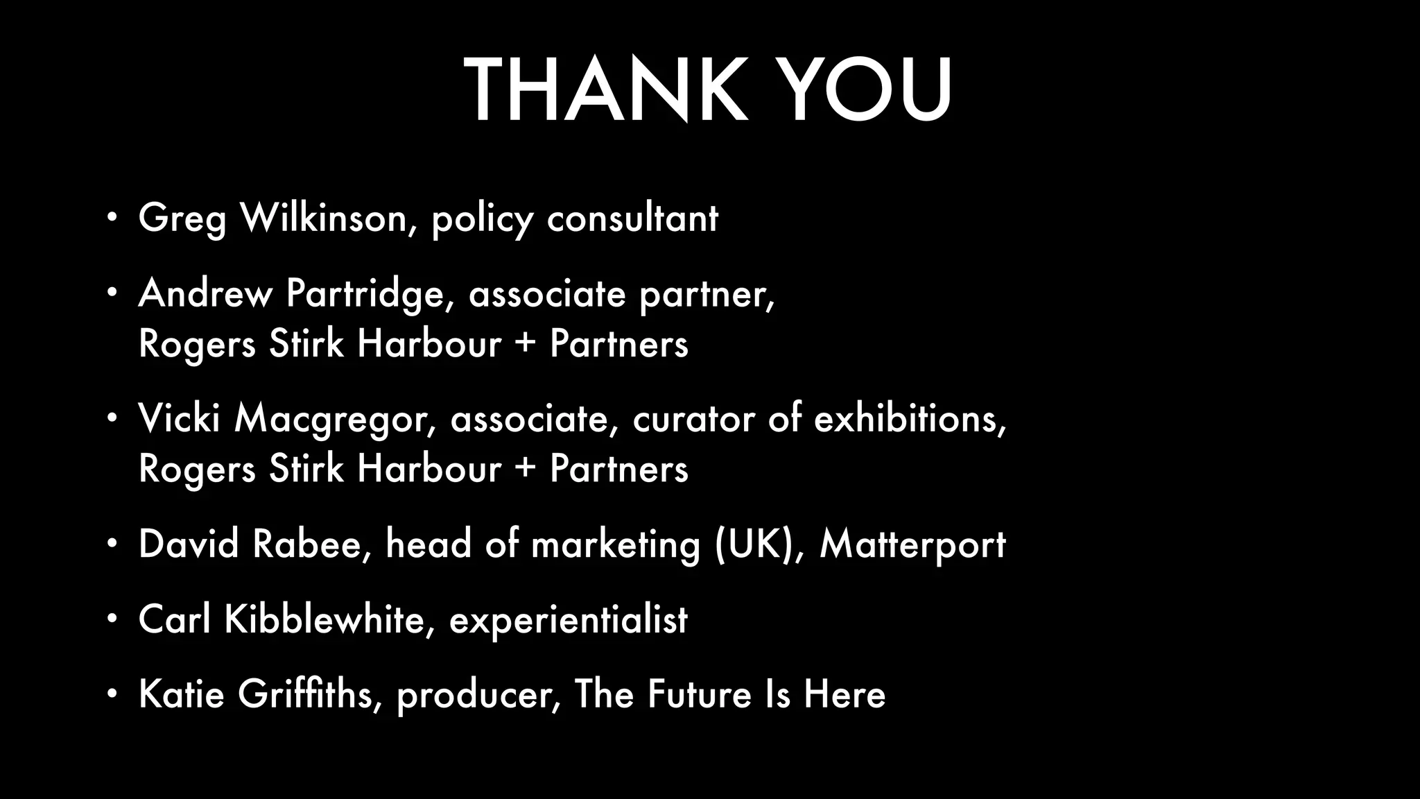 THANK YOU
• Greg Wilkinson, policy consultant
• Andrew Partridge, associate partner,  
Rogers Stirk Harbour + Partners
• Vicki Macgregor, associate, curator of exhibitions,  
Rogers Stirk Harbour + Partners
• David Rabee, head of marketing (UK), Matterport
• Carl Kibblewhite, experientialist
• Katie Grifﬁths, producer, The Future Is Here
 
