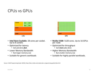 CPUs vs GPUs
• Intel Xeon Scalable: 28 cores per socket.
Up to 8 sockets
• Optimized for latency
• Get job done fast.
• Lower Memory Bandwidth
• But larger memory size
• Suitable for generic workloads
• Nvidia V100: 5120 cores. Up to 16 GPUs
per node
• Optimized for throughput
• Get more jobs done
• Higher Memory Bandwidth
• But smaller memory size
• Suitable for highly parallel workloads.
Source: CUDA Programming Guide, NVIDIA, https://docs.nvidia.com/cuda/cuda-c-programming-guide/index.html
8/2/2018 10
 