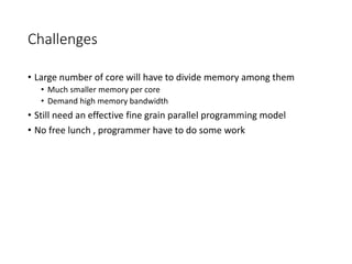 Challenges
• Large number of core will have to divide memory among them
• Much smaller memory per core
• Demand high memory bandwidth
• Still need an effective fine grain parallel programming model
• No free lunch , programmer have to do some work
 