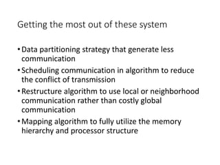 Getting the most out of these system
•Data partitioning strategy that generate less
communication
•Scheduling communication in algorithm to reduce
the conflict of transmission
•Restructure algorithm to use local or neighborhood
communication rather than costly global
communication
•Mapping algorithm to fully utilize the memory
hierarchy and processor structure
 