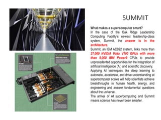 SUMMIT
What makes a supercomputer smart?
In the case of the Oak Ridge Leadership
Computing Facility’s newest leadership-class
system, Summit, the answer is in the
architecture.
Summit, an IBM AC922 system, links more than
27,000 NVIDIA Volta V100 GPUs with more
than 9,000 IBM Power9 CPUs to provide
unprecedented opportunities for the integration of
artificial intelligence (AI) and scientific discovery.
Applying AI techniques like deep learning to
automate, accelerate, and drive understanding at
supercomputer scales will help scientists achieve
breakthroughs in human health, energy, and
engineering and answer fundamental questions
about the universe.
The arrival of AI supercomputing and Summit
means science has never been smarter.
 