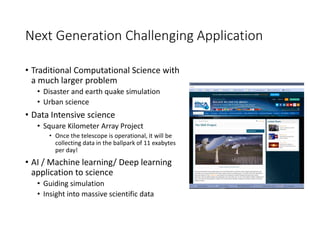 Next Generation Challenging Application
• Traditional Computational Science with
a much larger problem
• Disaster and earth quake simulation
• Urban science
• Data Intensive science
• Square Kilometer Array Project
• Once the telescope is operational, it will be
collecting data in the ballpark of 11 exabytes
per day!
• AI / Machine learning/ Deep learning
application to science
• Guiding simulation
• Insight into massive scientific data
 