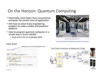 On the Horizon: Quantum Computing
• Potentially much faster than conventional
computer for certain class of application
• Still have to solve many engineering
problem to make a stable and powerful
platform
• How to program quantum computer in a
simple way is much needed
• Back end to the cloud (google, IBM)
 