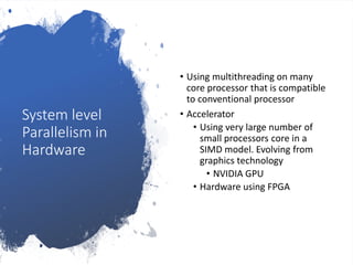 System level
Parallelism in
Hardware
• Using multithreading on many
core processor that is compatible
to conventional processor
• Accelerator
• Using very large number of
small processors core in a
SIMD model. Evolving from
graphics technology
• NVIDIA GPU
• Hardware using FPGA
 