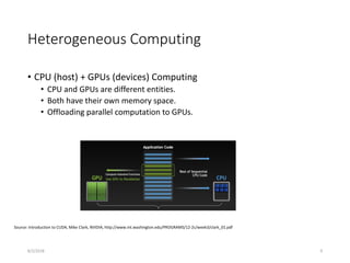 Heterogeneous Computing
• CPU (host) + GPUs (devices) Computing
• CPU and GPUs are different entities.
• Both have their own memory space.
• Offloading parallel computation to GPUs.
Source: Introduction to CUDA, Mike Clark, NVIDIA, http://www.int.washington.edu/PROGRAMS/12-2c/week3/clark_01.pdf
8/2/2018 9
 