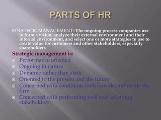PARTS OF HRSTRATEGIC MANAGEMENT:-The ongoing process companies use to form a vision, analyze their external environment and their internal environment, and select one or more strategies to use to create value for customers and other stakeholders, especially shareholdersStrategic management is:Performance orientedOngoing in natureDynamic rather than staticOriented to the present and the futureConcerned with conditions both outside and inside the firmConcerned with performing well and satisfying stakeholders