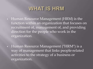 WHAT IS HRMHuman Resource Management (HRM) is the function within an organization that focuses on recruitment of, management of, and providing direction for the people who work in the organization.