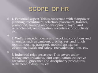 SCOPE  OF HR1. Personnel aspect-This is concerned with manpower planning, recruitment, selection, placement, transfer, promotion, training and development, layoff and retrenchment, remuneration, incentives, productivity etc.2. Welfare aspect-It deals with working conditions and amenities such as canteens, creches, rest and lunch rooms, housing, transport, medical assistance, education, health and safety, recreation facilities, etc.3. Industrial relations aspect-This covers union-management relations, joint consultation, collective bargaining, grievance and disciplinary procedures, settlement of disputes, etc