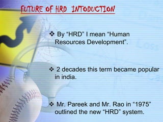 FUTURE OF HRD INTODUCTION

        By “HRD” I mean “Human
         Resources Development”.



        2 decades this term became popular
        in india.



        Mr. Pareek and Mr. Rao in “1975”
        outlined the new “HRD” system.
 