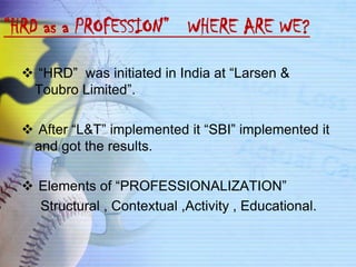“HRD as a PROFESSION” WHERE ARE WE?

   “HRD” was initiated in India at “Larsen &
   Toubro Limited”.

   After “L&T” implemented it “SBI” implemented it
   and got the results.

   Elements of “PROFESSIONALIZATION”
    Structural , Contextual ,Activity , Educational.
 