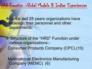 HRD Function -Global Models & Indian Experiences

   Since last 25 years organizations have
   redesign their personnel and other
   departments.

   Structure of the “HRD” Function under
   various organizations:-
   Consumer Products Company (CPC).(10)

   Multinational Electronics Manufacturing
   Company (MEMC). (6)
 